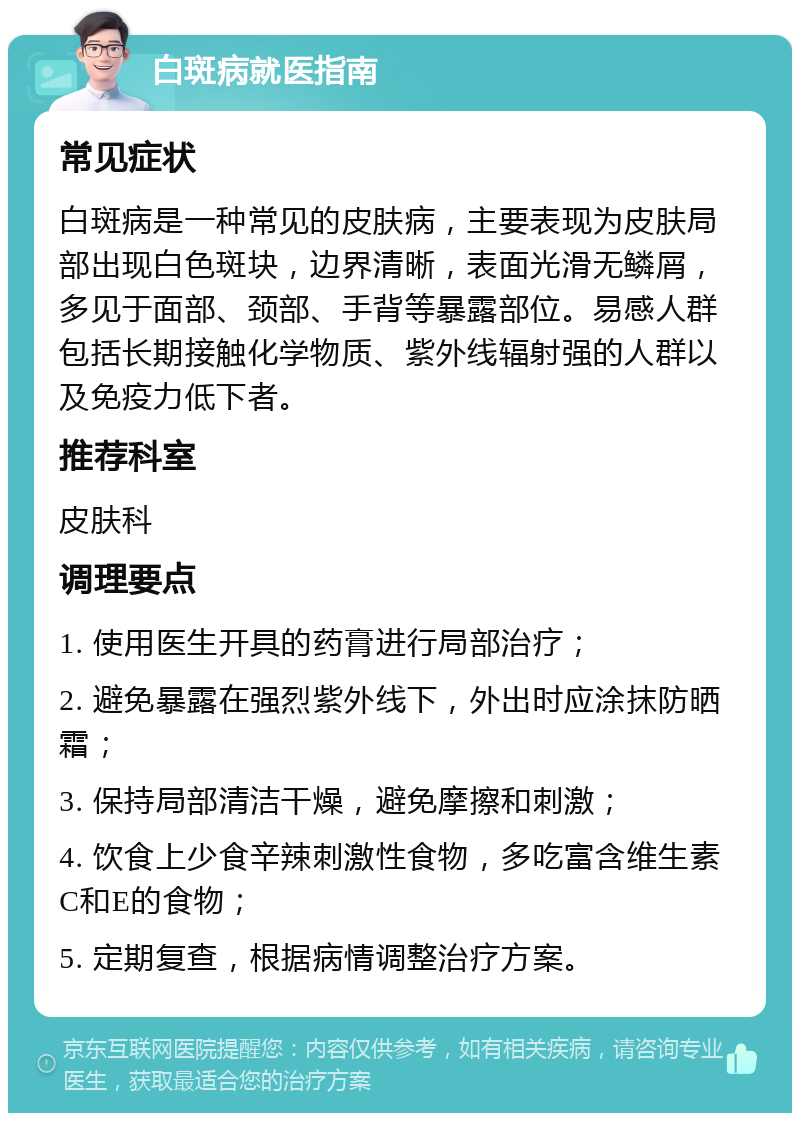 白斑病就医指南 常见症状 白斑病是一种常见的皮肤病，主要表现为皮肤局部出现白色斑块，边界清晰，表面光滑无鳞屑，多见于面部、颈部、手背等暴露部位。易感人群包括长期接触化学物质、紫外线辐射强的人群以及免疫力低下者。 推荐科室 皮肤科 调理要点 1. 使用医生开具的药膏进行局部治疗； 2. 避免暴露在强烈紫外线下，外出时应涂抹防晒霜； 3. 保持局部清洁干燥，避免摩擦和刺激； 4. 饮食上少食辛辣刺激性食物，多吃富含维生素C和E的食物； 5. 定期复查，根据病情调整治疗方案。