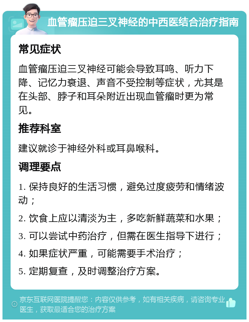 血管瘤压迫三叉神经的中西医结合治疗指南 常见症状 血管瘤压迫三叉神经可能会导致耳鸣、听力下降、记忆力衰退、声音不受控制等症状，尤其是在头部、脖子和耳朵附近出现血管瘤时更为常见。 推荐科室 建议就诊于神经外科或耳鼻喉科。 调理要点 1. 保持良好的生活习惯，避免过度疲劳和情绪波动； 2. 饮食上应以清淡为主，多吃新鲜蔬菜和水果； 3. 可以尝试中药治疗，但需在医生指导下进行； 4. 如果症状严重，可能需要手术治疗； 5. 定期复查，及时调整治疗方案。