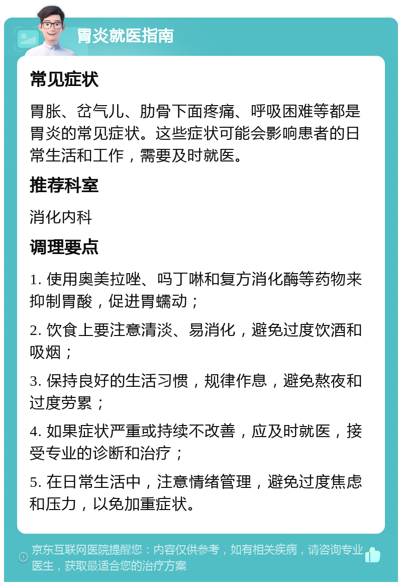 胃炎就医指南 常见症状 胃胀、岔气儿、肋骨下面疼痛、呼吸困难等都是胃炎的常见症状。这些症状可能会影响患者的日常生活和工作，需要及时就医。 推荐科室 消化内科 调理要点 1. 使用奥美拉唑、吗丁啉和复方消化酶等药物来抑制胃酸，促进胃蠕动； 2. 饮食上要注意清淡、易消化，避免过度饮酒和吸烟； 3. 保持良好的生活习惯，规律作息，避免熬夜和过度劳累； 4. 如果症状严重或持续不改善，应及时就医，接受专业的诊断和治疗； 5. 在日常生活中，注意情绪管理，避免过度焦虑和压力，以免加重症状。