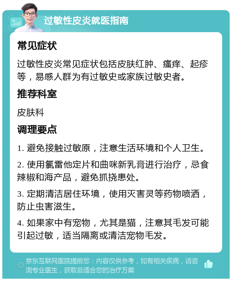 过敏性皮炎就医指南 常见症状 过敏性皮炎常见症状包括皮肤红肿、瘙痒、起疹等，易感人群为有过敏史或家族过敏史者。 推荐科室 皮肤科 调理要点 1. 避免接触过敏原，注意生活环境和个人卫生。 2. 使用氯雷他定片和曲咪新乳膏进行治疗，忌食辣椒和海产品，避免抓挠患处。 3. 定期清洁居住环境，使用灭害灵等药物喷洒，防止虫害滋生。 4. 如果家中有宠物，尤其是猫，注意其毛发可能引起过敏，适当隔离或清洁宠物毛发。