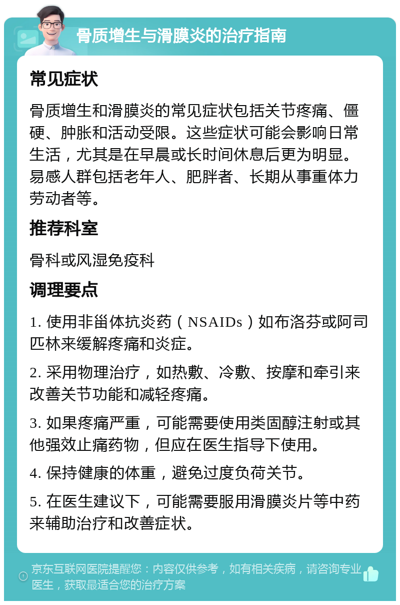 骨质增生与滑膜炎的治疗指南 常见症状 骨质增生和滑膜炎的常见症状包括关节疼痛、僵硬、肿胀和活动受限。这些症状可能会影响日常生活，尤其是在早晨或长时间休息后更为明显。易感人群包括老年人、肥胖者、长期从事重体力劳动者等。 推荐科室 骨科或风湿免疫科 调理要点 1. 使用非甾体抗炎药（NSAIDs）如布洛芬或阿司匹林来缓解疼痛和炎症。 2. 采用物理治疗，如热敷、冷敷、按摩和牵引来改善关节功能和减轻疼痛。 3. 如果疼痛严重，可能需要使用类固醇注射或其他强效止痛药物，但应在医生指导下使用。 4. 保持健康的体重，避免过度负荷关节。 5. 在医生建议下，可能需要服用滑膜炎片等中药来辅助治疗和改善症状。