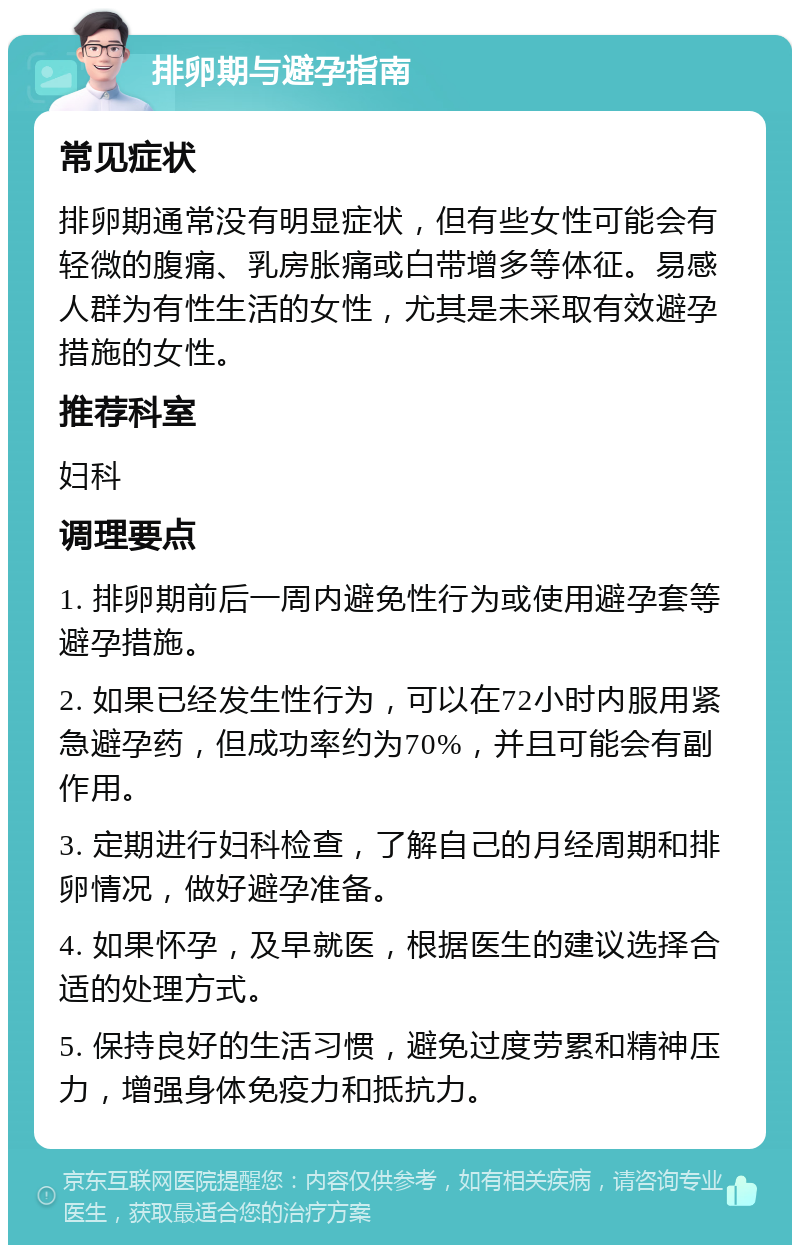 排卵期与避孕指南 常见症状 排卵期通常没有明显症状，但有些女性可能会有轻微的腹痛、乳房胀痛或白带增多等体征。易感人群为有性生活的女性，尤其是未采取有效避孕措施的女性。 推荐科室 妇科 调理要点 1. 排卵期前后一周内避免性行为或使用避孕套等避孕措施。 2. 如果已经发生性行为，可以在72小时内服用紧急避孕药，但成功率约为70%，并且可能会有副作用。 3. 定期进行妇科检查，了解自己的月经周期和排卵情况，做好避孕准备。 4. 如果怀孕，及早就医，根据医生的建议选择合适的处理方式。 5. 保持良好的生活习惯，避免过度劳累和精神压力，增强身体免疫力和抵抗力。