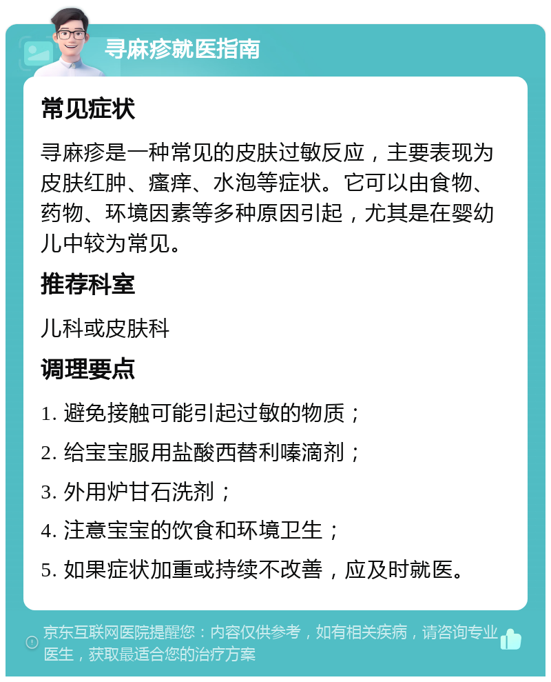 寻麻疹就医指南 常见症状 寻麻疹是一种常见的皮肤过敏反应，主要表现为皮肤红肿、瘙痒、水泡等症状。它可以由食物、药物、环境因素等多种原因引起，尤其是在婴幼儿中较为常见。 推荐科室 儿科或皮肤科 调理要点 1. 避免接触可能引起过敏的物质； 2. 给宝宝服用盐酸西替利嗪滴剂； 3. 外用炉甘石洗剂； 4. 注意宝宝的饮食和环境卫生； 5. 如果症状加重或持续不改善，应及时就医。