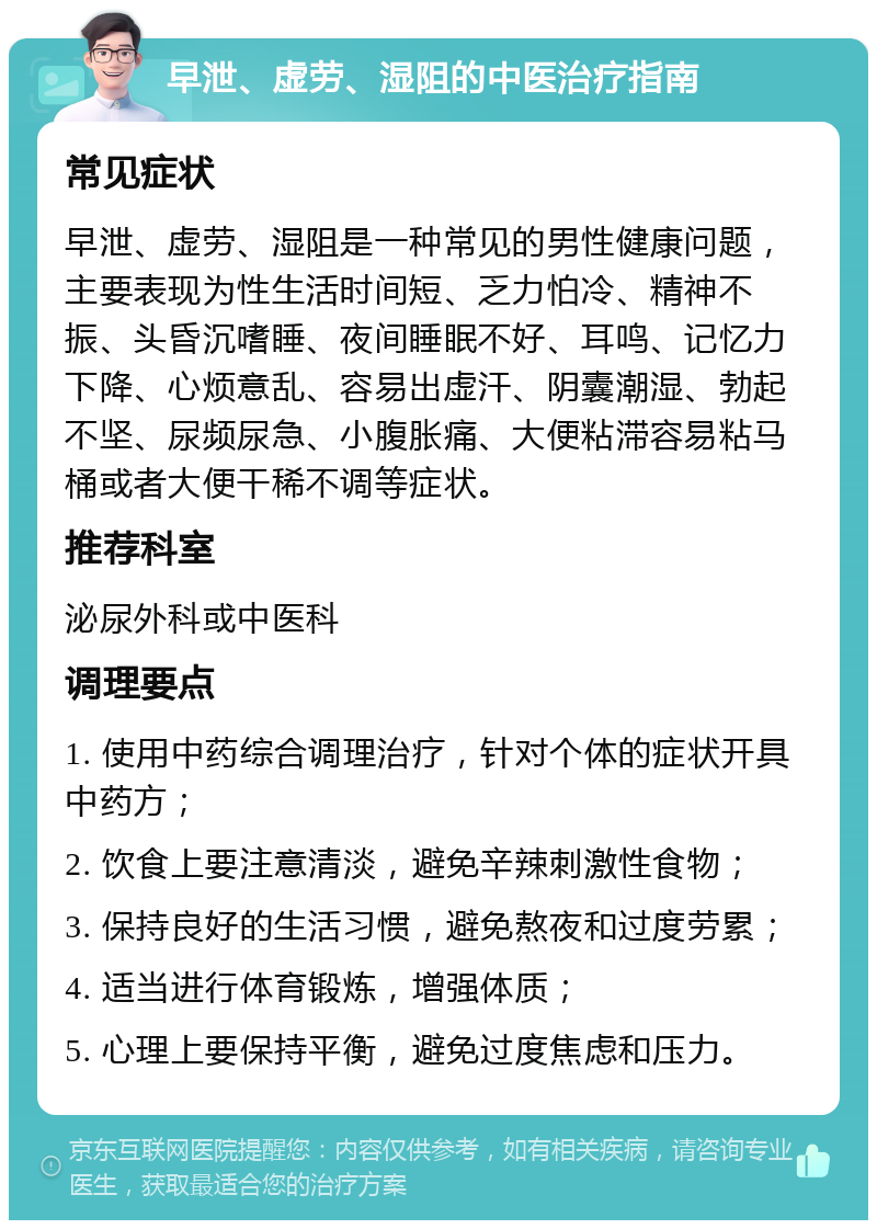 早泄、虚劳、湿阻的中医治疗指南 常见症状 早泄、虚劳、湿阻是一种常见的男性健康问题，主要表现为性生活时间短、乏力怕冷、精神不振、头昏沉嗜睡、夜间睡眠不好、耳鸣、记忆力下降、心烦意乱、容易出虚汗、阴囊潮湿、勃起不坚、尿频尿急、小腹胀痛、大便粘滞容易粘马桶或者大便干稀不调等症状。 推荐科室 泌尿外科或中医科 调理要点 1. 使用中药综合调理治疗，针对个体的症状开具中药方； 2. 饮食上要注意清淡，避免辛辣刺激性食物； 3. 保持良好的生活习惯，避免熬夜和过度劳累； 4. 适当进行体育锻炼，增强体质； 5. 心理上要保持平衡，避免过度焦虑和压力。