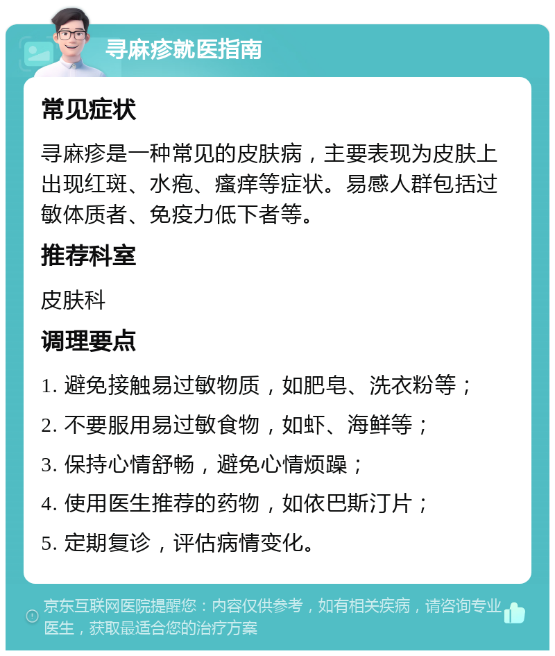 寻麻疹就医指南 常见症状 寻麻疹是一种常见的皮肤病，主要表现为皮肤上出现红斑、水疱、瘙痒等症状。易感人群包括过敏体质者、免疫力低下者等。 推荐科室 皮肤科 调理要点 1. 避免接触易过敏物质，如肥皂、洗衣粉等； 2. 不要服用易过敏食物，如虾、海鲜等； 3. 保持心情舒畅，避免心情烦躁； 4. 使用医生推荐的药物，如依巴斯汀片； 5. 定期复诊，评估病情变化。