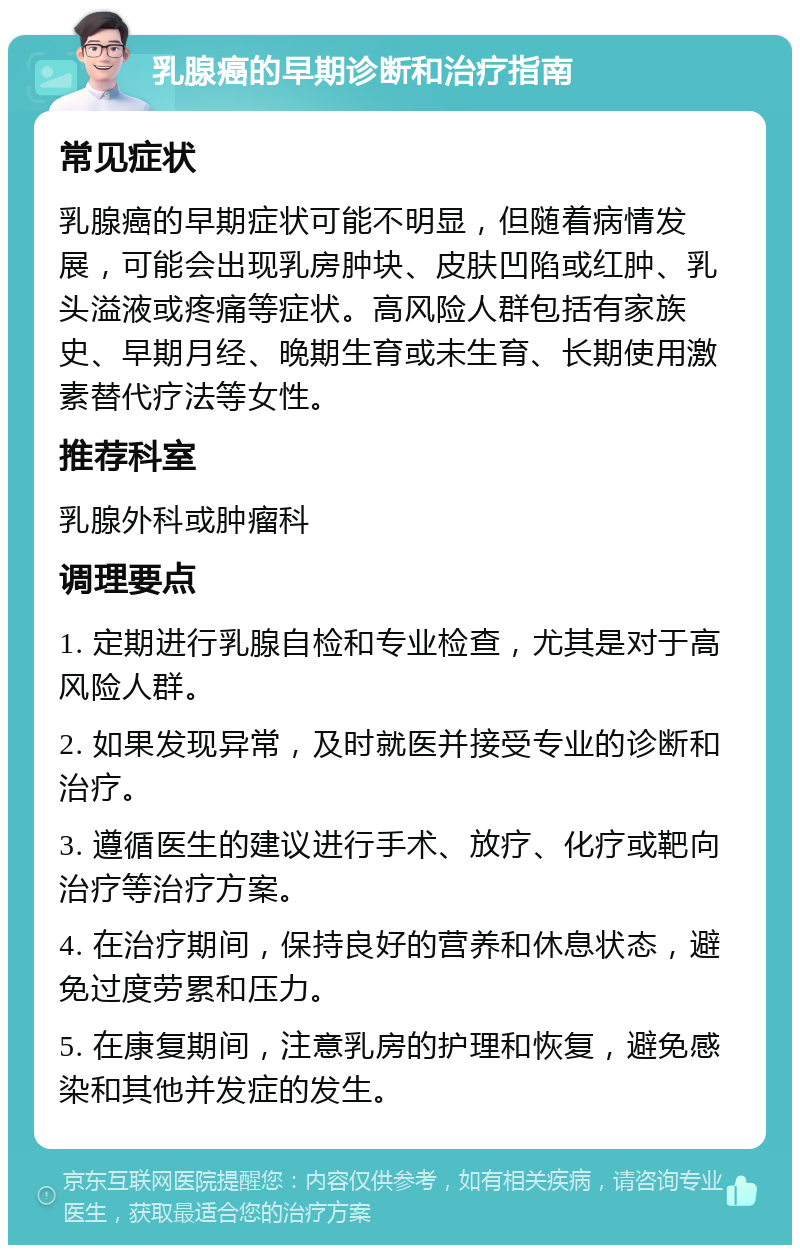 乳腺癌的早期诊断和治疗指南 常见症状 乳腺癌的早期症状可能不明显，但随着病情发展，可能会出现乳房肿块、皮肤凹陷或红肿、乳头溢液或疼痛等症状。高风险人群包括有家族史、早期月经、晚期生育或未生育、长期使用激素替代疗法等女性。 推荐科室 乳腺外科或肿瘤科 调理要点 1. 定期进行乳腺自检和专业检查，尤其是对于高风险人群。 2. 如果发现异常，及时就医并接受专业的诊断和治疗。 3. 遵循医生的建议进行手术、放疗、化疗或靶向治疗等治疗方案。 4. 在治疗期间，保持良好的营养和休息状态，避免过度劳累和压力。 5. 在康复期间，注意乳房的护理和恢复，避免感染和其他并发症的发生。