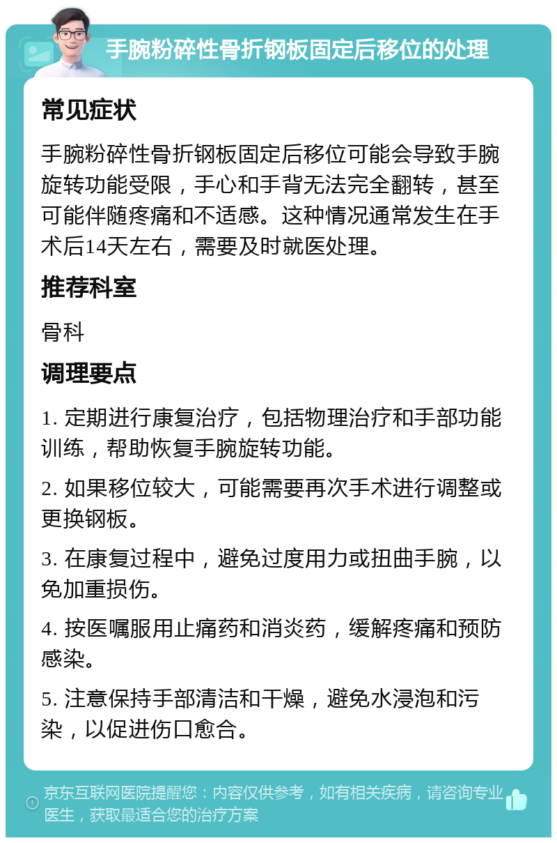 手腕粉碎性骨折钢板固定后移位的处理 常见症状 手腕粉碎性骨折钢板固定后移位可能会导致手腕旋转功能受限，手心和手背无法完全翻转，甚至可能伴随疼痛和不适感。这种情况通常发生在手术后14天左右，需要及时就医处理。 推荐科室 骨科 调理要点 1. 定期进行康复治疗，包括物理治疗和手部功能训练，帮助恢复手腕旋转功能。 2. 如果移位较大，可能需要再次手术进行调整或更换钢板。 3. 在康复过程中，避免过度用力或扭曲手腕，以免加重损伤。 4. 按医嘱服用止痛药和消炎药，缓解疼痛和预防感染。 5. 注意保持手部清洁和干燥，避免水浸泡和污染，以促进伤口愈合。