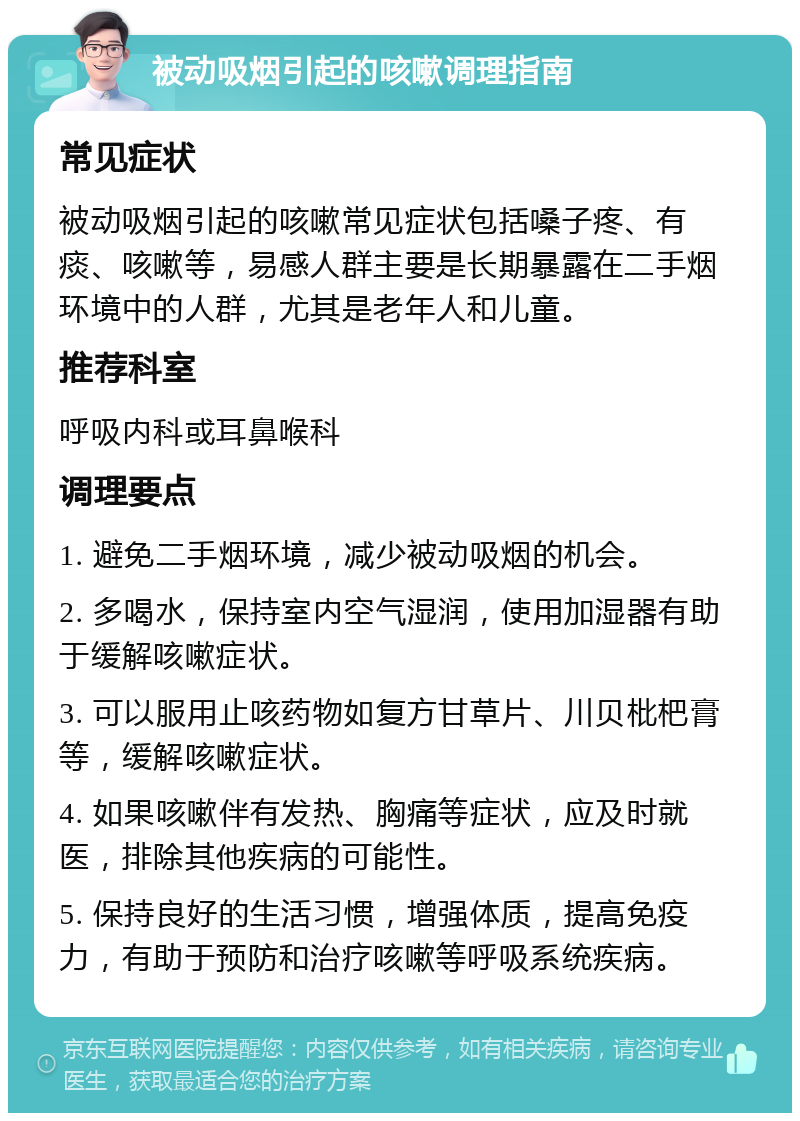 被动吸烟引起的咳嗽调理指南 常见症状 被动吸烟引起的咳嗽常见症状包括嗓子疼、有痰、咳嗽等，易感人群主要是长期暴露在二手烟环境中的人群，尤其是老年人和儿童。 推荐科室 呼吸内科或耳鼻喉科 调理要点 1. 避免二手烟环境，减少被动吸烟的机会。 2. 多喝水，保持室内空气湿润，使用加湿器有助于缓解咳嗽症状。 3. 可以服用止咳药物如复方甘草片、川贝枇杷膏等，缓解咳嗽症状。 4. 如果咳嗽伴有发热、胸痛等症状，应及时就医，排除其他疾病的可能性。 5. 保持良好的生活习惯，增强体质，提高免疫力，有助于预防和治疗咳嗽等呼吸系统疾病。