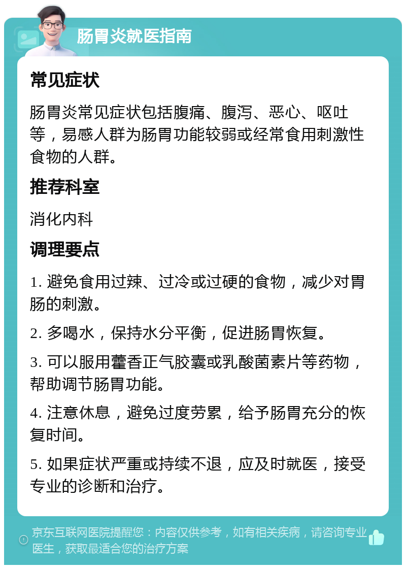 肠胃炎就医指南 常见症状 肠胃炎常见症状包括腹痛、腹泻、恶心、呕吐等，易感人群为肠胃功能较弱或经常食用刺激性食物的人群。 推荐科室 消化内科 调理要点 1. 避免食用过辣、过冷或过硬的食物，减少对胃肠的刺激。 2. 多喝水，保持水分平衡，促进肠胃恢复。 3. 可以服用藿香正气胶囊或乳酸菌素片等药物，帮助调节肠胃功能。 4. 注意休息，避免过度劳累，给予肠胃充分的恢复时间。 5. 如果症状严重或持续不退，应及时就医，接受专业的诊断和治疗。