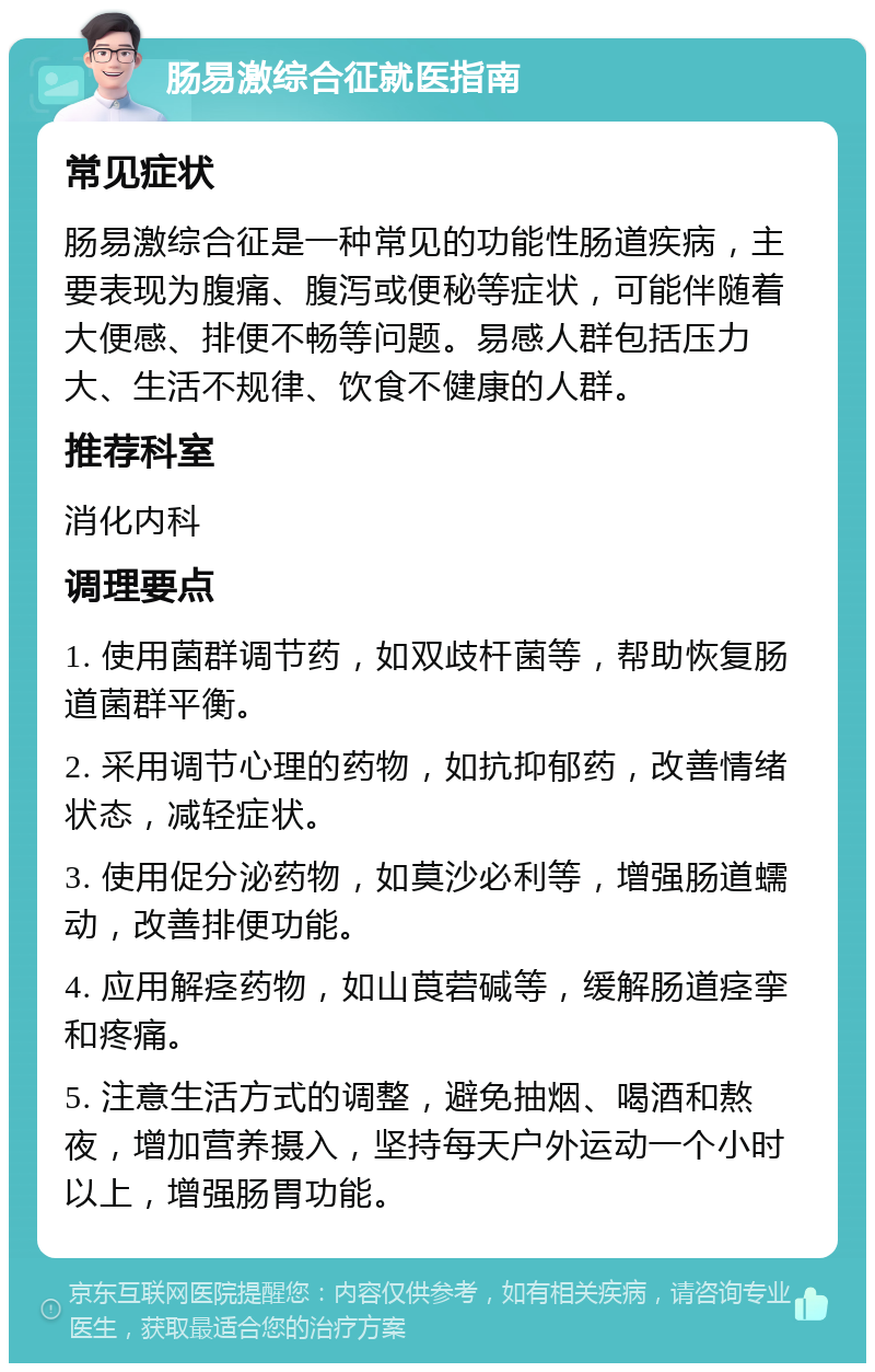 肠易激综合征就医指南 常见症状 肠易激综合征是一种常见的功能性肠道疾病，主要表现为腹痛、腹泻或便秘等症状，可能伴随着大便感、排便不畅等问题。易感人群包括压力大、生活不规律、饮食不健康的人群。 推荐科室 消化内科 调理要点 1. 使用菌群调节药，如双歧杆菌等，帮助恢复肠道菌群平衡。 2. 采用调节心理的药物，如抗抑郁药，改善情绪状态，减轻症状。 3. 使用促分泌药物，如莫沙必利等，增强肠道蠕动，改善排便功能。 4. 应用解痉药物，如山莨菪碱等，缓解肠道痉挛和疼痛。 5. 注意生活方式的调整，避免抽烟、喝酒和熬夜，增加营养摄入，坚持每天户外运动一个小时以上，增强肠胃功能。