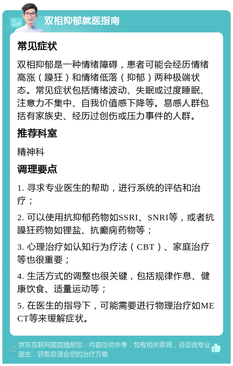 双相抑郁就医指南 常见症状 双相抑郁是一种情绪障碍，患者可能会经历情绪高涨（躁狂）和情绪低落（抑郁）两种极端状态。常见症状包括情绪波动、失眠或过度睡眠、注意力不集中、自我价值感下降等。易感人群包括有家族史、经历过创伤或压力事件的人群。 推荐科室 精神科 调理要点 1. 寻求专业医生的帮助，进行系统的评估和治疗； 2. 可以使用抗抑郁药物如SSRI、SNRI等，或者抗躁狂药物如锂盐、抗癫痫药物等； 3. 心理治疗如认知行为疗法（CBT）、家庭治疗等也很重要； 4. 生活方式的调整也很关键，包括规律作息、健康饮食、适量运动等； 5. 在医生的指导下，可能需要进行物理治疗如MECT等来缓解症状。