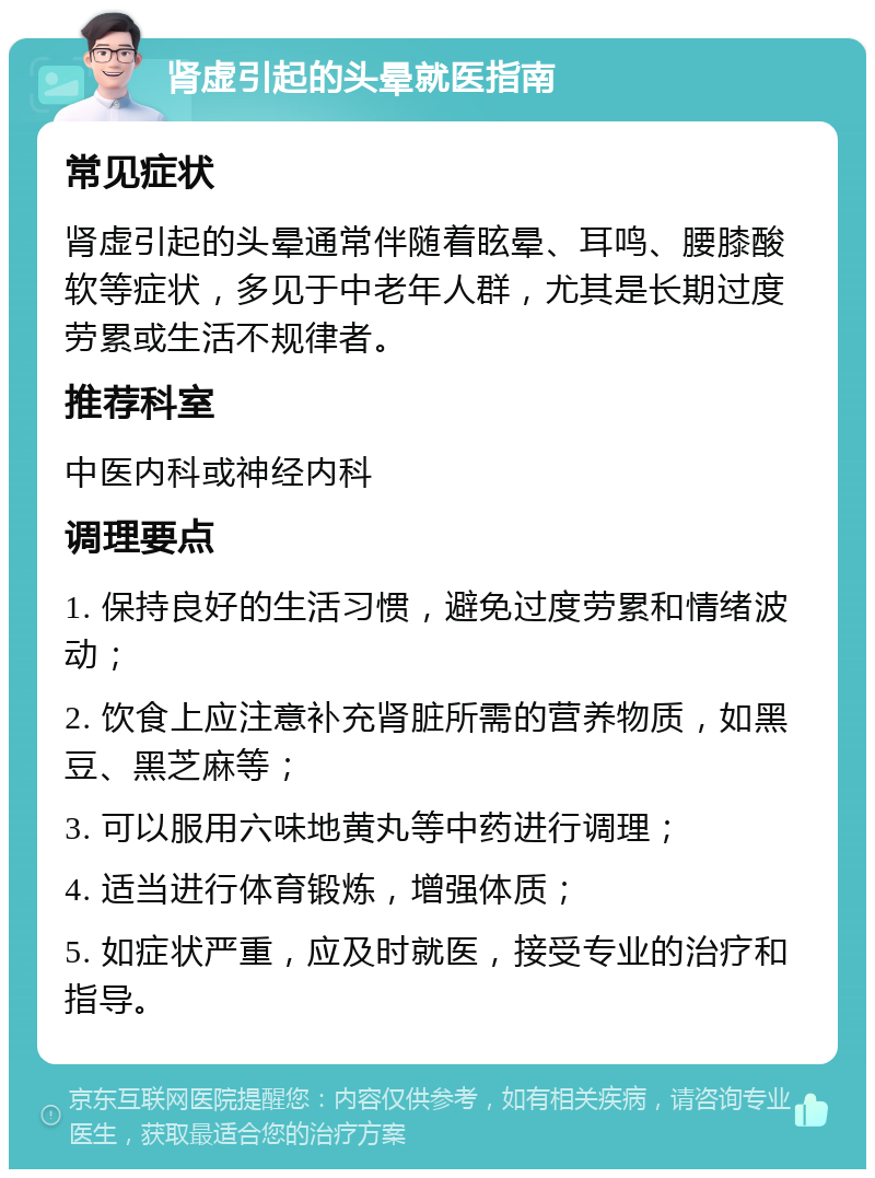 肾虚引起的头晕就医指南 常见症状 肾虚引起的头晕通常伴随着眩晕、耳鸣、腰膝酸软等症状，多见于中老年人群，尤其是长期过度劳累或生活不规律者。 推荐科室 中医内科或神经内科 调理要点 1. 保持良好的生活习惯，避免过度劳累和情绪波动； 2. 饮食上应注意补充肾脏所需的营养物质，如黑豆、黑芝麻等； 3. 可以服用六味地黄丸等中药进行调理； 4. 适当进行体育锻炼，增强体质； 5. 如症状严重，应及时就医，接受专业的治疗和指导。