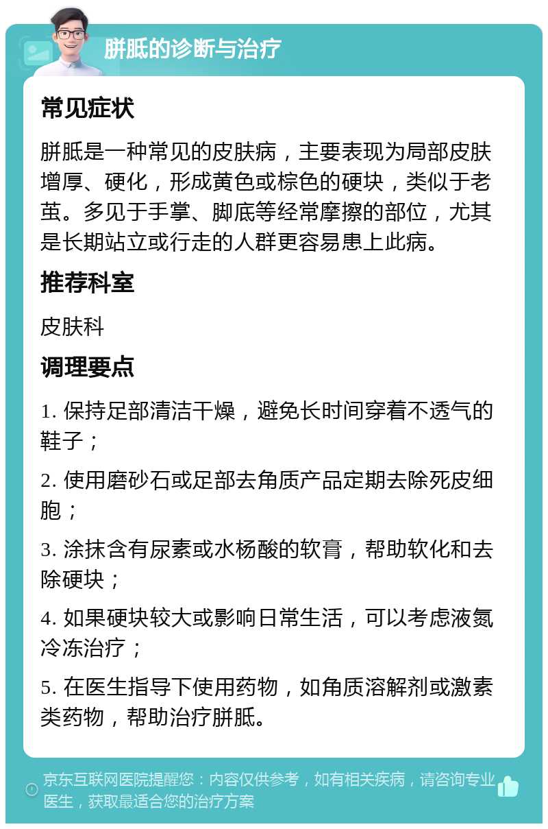 胼胝的诊断与治疗 常见症状 胼胝是一种常见的皮肤病，主要表现为局部皮肤增厚、硬化，形成黄色或棕色的硬块，类似于老茧。多见于手掌、脚底等经常摩擦的部位，尤其是长期站立或行走的人群更容易患上此病。 推荐科室 皮肤科 调理要点 1. 保持足部清洁干燥，避免长时间穿着不透气的鞋子； 2. 使用磨砂石或足部去角质产品定期去除死皮细胞； 3. 涂抹含有尿素或水杨酸的软膏，帮助软化和去除硬块； 4. 如果硬块较大或影响日常生活，可以考虑液氮冷冻治疗； 5. 在医生指导下使用药物，如角质溶解剂或激素类药物，帮助治疗胼胝。