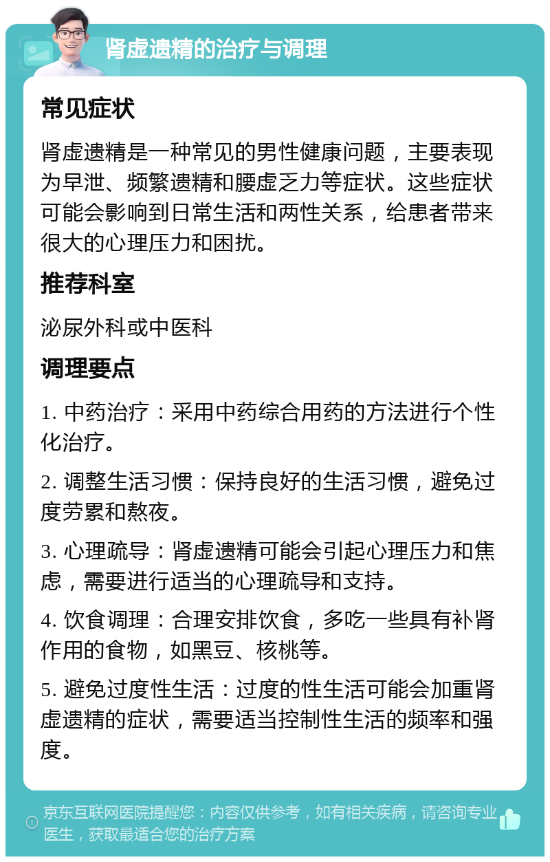 肾虚遗精的治疗与调理 常见症状 肾虚遗精是一种常见的男性健康问题，主要表现为早泄、频繁遗精和腰虚乏力等症状。这些症状可能会影响到日常生活和两性关系，给患者带来很大的心理压力和困扰。 推荐科室 泌尿外科或中医科 调理要点 1. 中药治疗：采用中药综合用药的方法进行个性化治疗。 2. 调整生活习惯：保持良好的生活习惯，避免过度劳累和熬夜。 3. 心理疏导：肾虚遗精可能会引起心理压力和焦虑，需要进行适当的心理疏导和支持。 4. 饮食调理：合理安排饮食，多吃一些具有补肾作用的食物，如黑豆、核桃等。 5. 避免过度性生活：过度的性生活可能会加重肾虚遗精的症状，需要适当控制性生活的频率和强度。