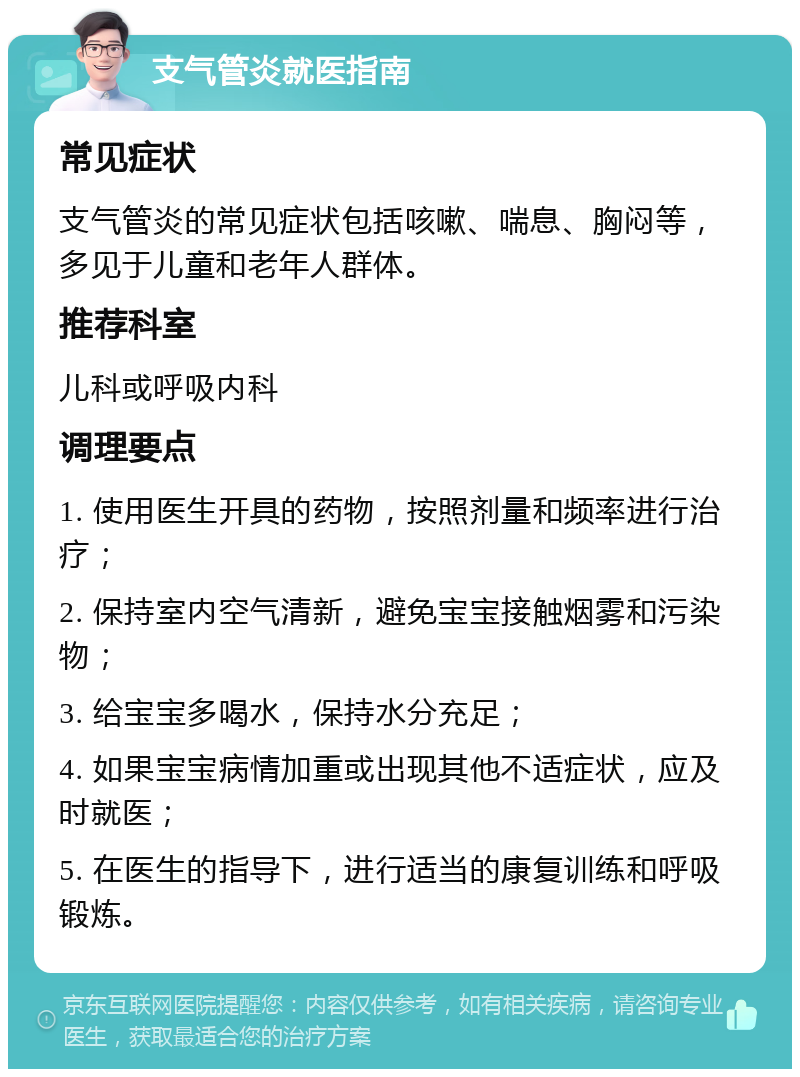 支气管炎就医指南 常见症状 支气管炎的常见症状包括咳嗽、喘息、胸闷等，多见于儿童和老年人群体。 推荐科室 儿科或呼吸内科 调理要点 1. 使用医生开具的药物，按照剂量和频率进行治疗； 2. 保持室内空气清新，避免宝宝接触烟雾和污染物； 3. 给宝宝多喝水，保持水分充足； 4. 如果宝宝病情加重或出现其他不适症状，应及时就医； 5. 在医生的指导下，进行适当的康复训练和呼吸锻炼。