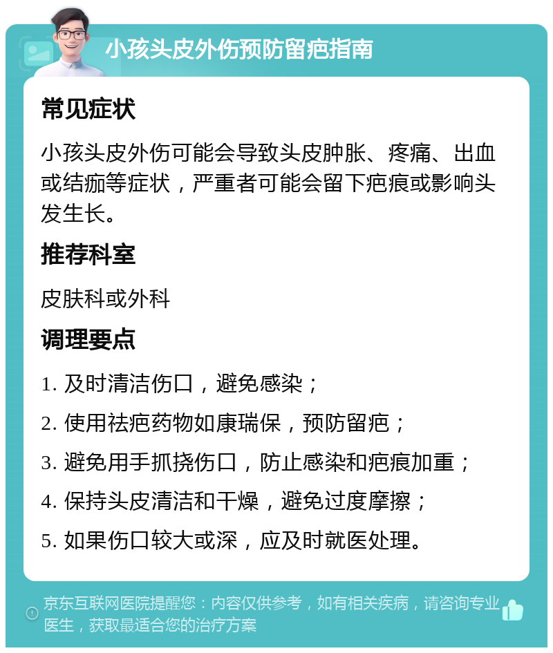 小孩头皮外伤预防留疤指南 常见症状 小孩头皮外伤可能会导致头皮肿胀、疼痛、出血或结痂等症状，严重者可能会留下疤痕或影响头发生长。 推荐科室 皮肤科或外科 调理要点 1. 及时清洁伤口，避免感染； 2. 使用祛疤药物如康瑞保，预防留疤； 3. 避免用手抓挠伤口，防止感染和疤痕加重； 4. 保持头皮清洁和干燥，避免过度摩擦； 5. 如果伤口较大或深，应及时就医处理。