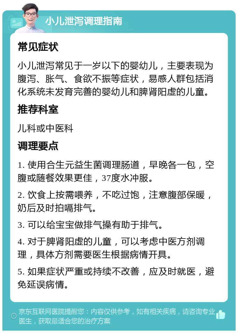 小儿泄泻调理指南 常见症状 小儿泄泻常见于一岁以下的婴幼儿，主要表现为腹泻、胀气、食欲不振等症状，易感人群包括消化系统未发育完善的婴幼儿和脾肾阳虚的儿童。 推荐科室 儿科或中医科 调理要点 1. 使用合生元益生菌调理肠道，早晚各一包，空腹或随餐效果更佳，37度水冲服。 2. 饮食上按需喂养，不吃过饱，注意腹部保暖，奶后及时拍嗝排气。 3. 可以给宝宝做排气操有助于排气。 4. 对于脾肾阳虚的儿童，可以考虑中医方剂调理，具体方剂需要医生根据病情开具。 5. 如果症状严重或持续不改善，应及时就医，避免延误病情。