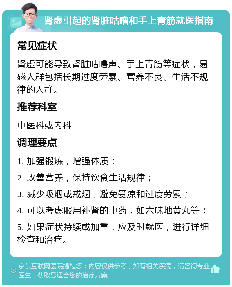 肾虚引起的肾脏咕噜和手上青筋就医指南 常见症状 肾虚可能导致肾脏咕噜声、手上青筋等症状，易感人群包括长期过度劳累、营养不良、生活不规律的人群。 推荐科室 中医科或内科 调理要点 1. 加强锻炼，增强体质； 2. 改善营养，保持饮食生活规律； 3. 减少吸烟或戒烟，避免受凉和过度劳累； 4. 可以考虑服用补肾的中药，如六味地黄丸等； 5. 如果症状持续或加重，应及时就医，进行详细检查和治疗。