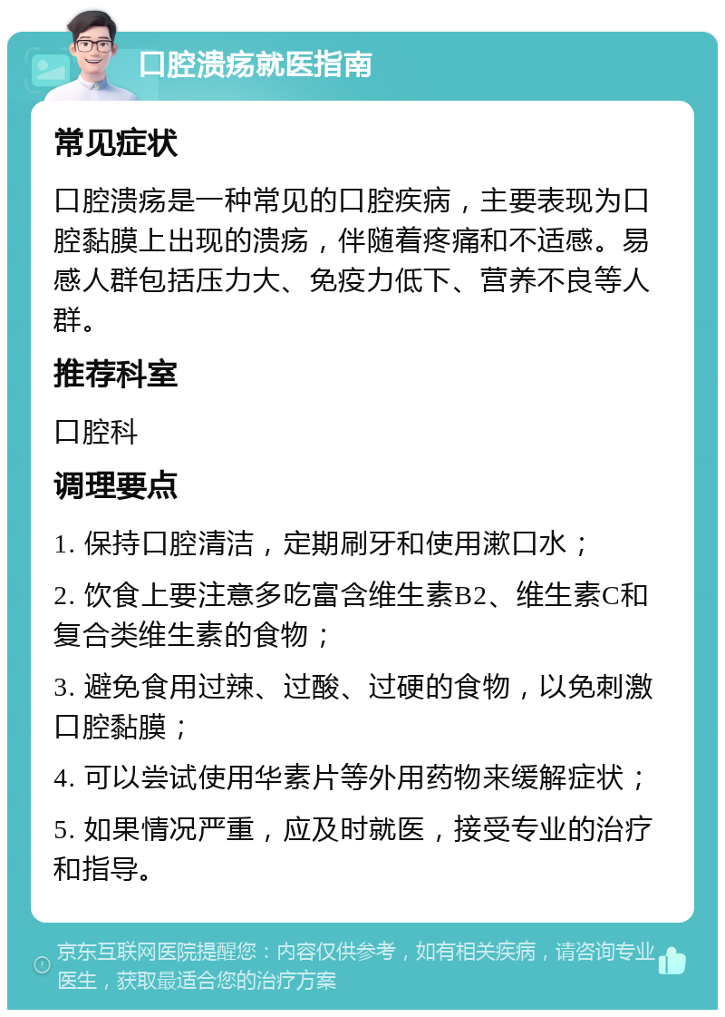 口腔溃疡就医指南 常见症状 口腔溃疡是一种常见的口腔疾病，主要表现为口腔黏膜上出现的溃疡，伴随着疼痛和不适感。易感人群包括压力大、免疫力低下、营养不良等人群。 推荐科室 口腔科 调理要点 1. 保持口腔清洁，定期刷牙和使用漱口水； 2. 饮食上要注意多吃富含维生素B2、维生素C和复合类维生素的食物； 3. 避免食用过辣、过酸、过硬的食物，以免刺激口腔黏膜； 4. 可以尝试使用华素片等外用药物来缓解症状； 5. 如果情况严重，应及时就医，接受专业的治疗和指导。