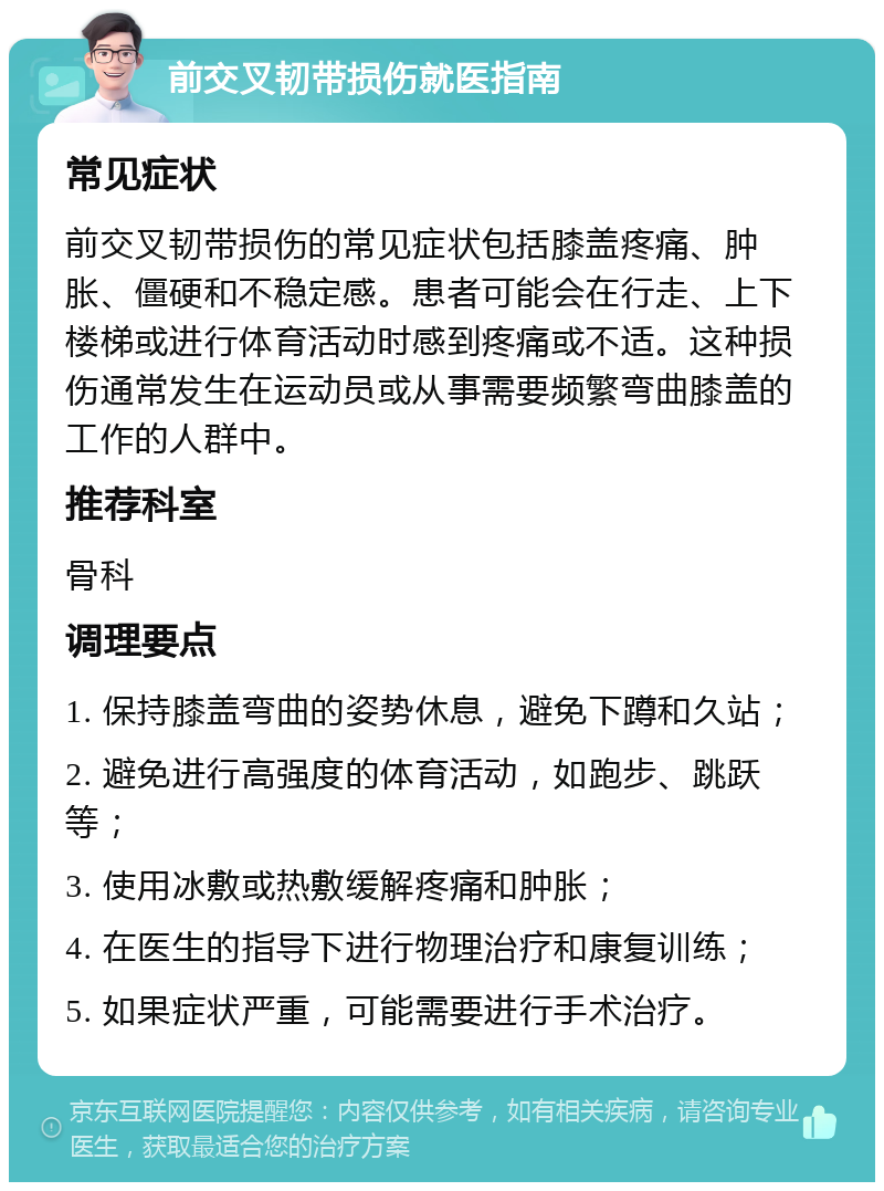 前交叉韧带损伤就医指南 常见症状 前交叉韧带损伤的常见症状包括膝盖疼痛、肿胀、僵硬和不稳定感。患者可能会在行走、上下楼梯或进行体育活动时感到疼痛或不适。这种损伤通常发生在运动员或从事需要频繁弯曲膝盖的工作的人群中。 推荐科室 骨科 调理要点 1. 保持膝盖弯曲的姿势休息，避免下蹲和久站； 2. 避免进行高强度的体育活动，如跑步、跳跃等； 3. 使用冰敷或热敷缓解疼痛和肿胀； 4. 在医生的指导下进行物理治疗和康复训练； 5. 如果症状严重，可能需要进行手术治疗。