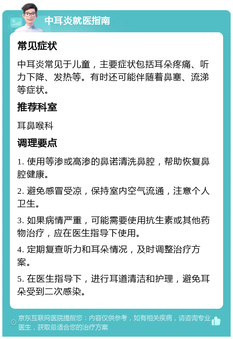 中耳炎就医指南 常见症状 中耳炎常见于儿童，主要症状包括耳朵疼痛、听力下降、发热等。有时还可能伴随着鼻塞、流涕等症状。 推荐科室 耳鼻喉科 调理要点 1. 使用等渗或高渗的鼻诺清洗鼻腔，帮助恢复鼻腔健康。 2. 避免感冒受凉，保持室内空气流通，注意个人卫生。 3. 如果病情严重，可能需要使用抗生素或其他药物治疗，应在医生指导下使用。 4. 定期复查听力和耳朵情况，及时调整治疗方案。 5. 在医生指导下，进行耳道清洁和护理，避免耳朵受到二次感染。