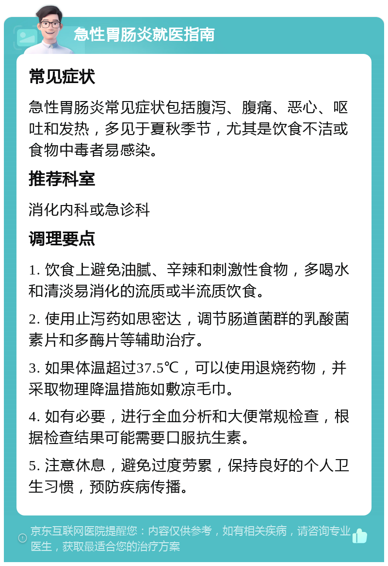 急性胃肠炎就医指南 常见症状 急性胃肠炎常见症状包括腹泻、腹痛、恶心、呕吐和发热，多见于夏秋季节，尤其是饮食不洁或食物中毒者易感染。 推荐科室 消化内科或急诊科 调理要点 1. 饮食上避免油腻、辛辣和刺激性食物，多喝水和清淡易消化的流质或半流质饮食。 2. 使用止泻药如思密达，调节肠道菌群的乳酸菌素片和多酶片等辅助治疗。 3. 如果体温超过37.5℃，可以使用退烧药物，并采取物理降温措施如敷凉毛巾。 4. 如有必要，进行全血分析和大便常规检查，根据检查结果可能需要口服抗生素。 5. 注意休息，避免过度劳累，保持良好的个人卫生习惯，预防疾病传播。