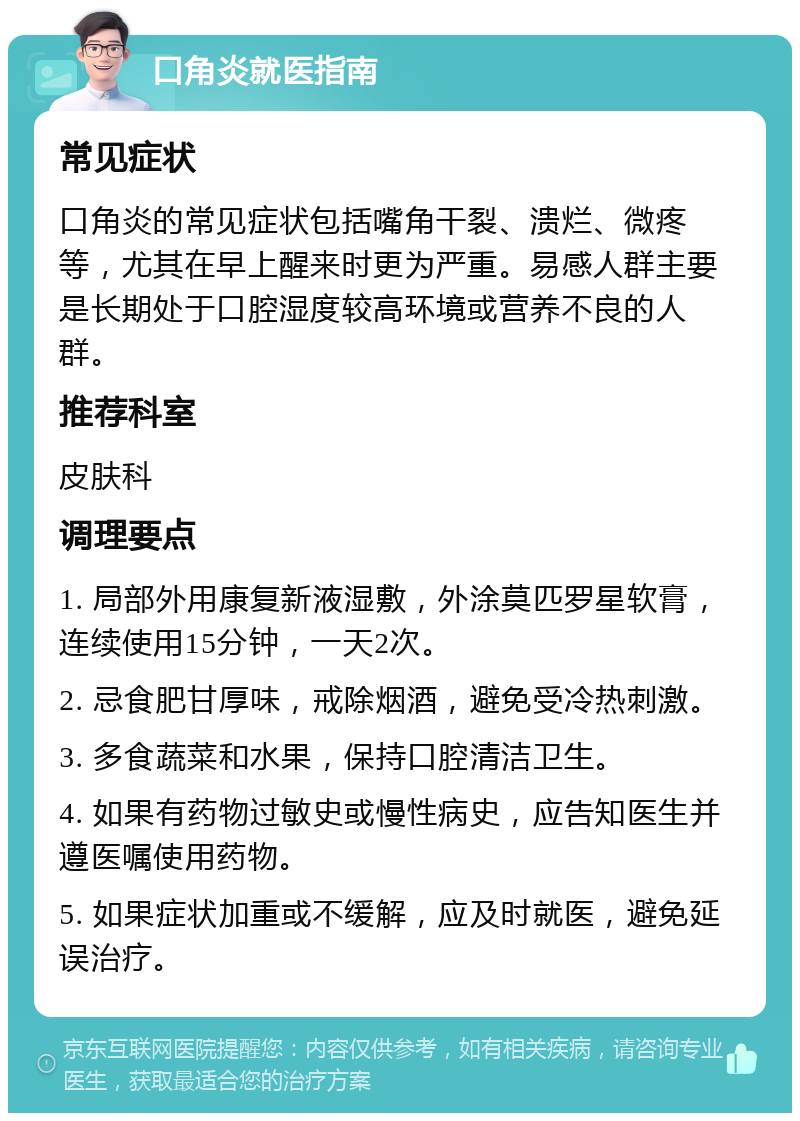 口角炎就医指南 常见症状 口角炎的常见症状包括嘴角干裂、溃烂、微疼等，尤其在早上醒来时更为严重。易感人群主要是长期处于口腔湿度较高环境或营养不良的人群。 推荐科室 皮肤科 调理要点 1. 局部外用康复新液湿敷，外涂莫匹罗星软膏，连续使用15分钟，一天2次。 2. 忌食肥甘厚味，戒除烟酒，避免受冷热刺激。 3. 多食蔬菜和水果，保持口腔清洁卫生。 4. 如果有药物过敏史或慢性病史，应告知医生并遵医嘱使用药物。 5. 如果症状加重或不缓解，应及时就医，避免延误治疗。