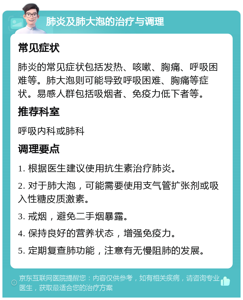 肺炎及肺大泡的治疗与调理 常见症状 肺炎的常见症状包括发热、咳嗽、胸痛、呼吸困难等。肺大泡则可能导致呼吸困难、胸痛等症状。易感人群包括吸烟者、免疫力低下者等。 推荐科室 呼吸内科或肺科 调理要点 1. 根据医生建议使用抗生素治疗肺炎。 2. 对于肺大泡，可能需要使用支气管扩张剂或吸入性糖皮质激素。 3. 戒烟，避免二手烟暴露。 4. 保持良好的营养状态，增强免疫力。 5. 定期复查肺功能，注意有无慢阻肺的发展。