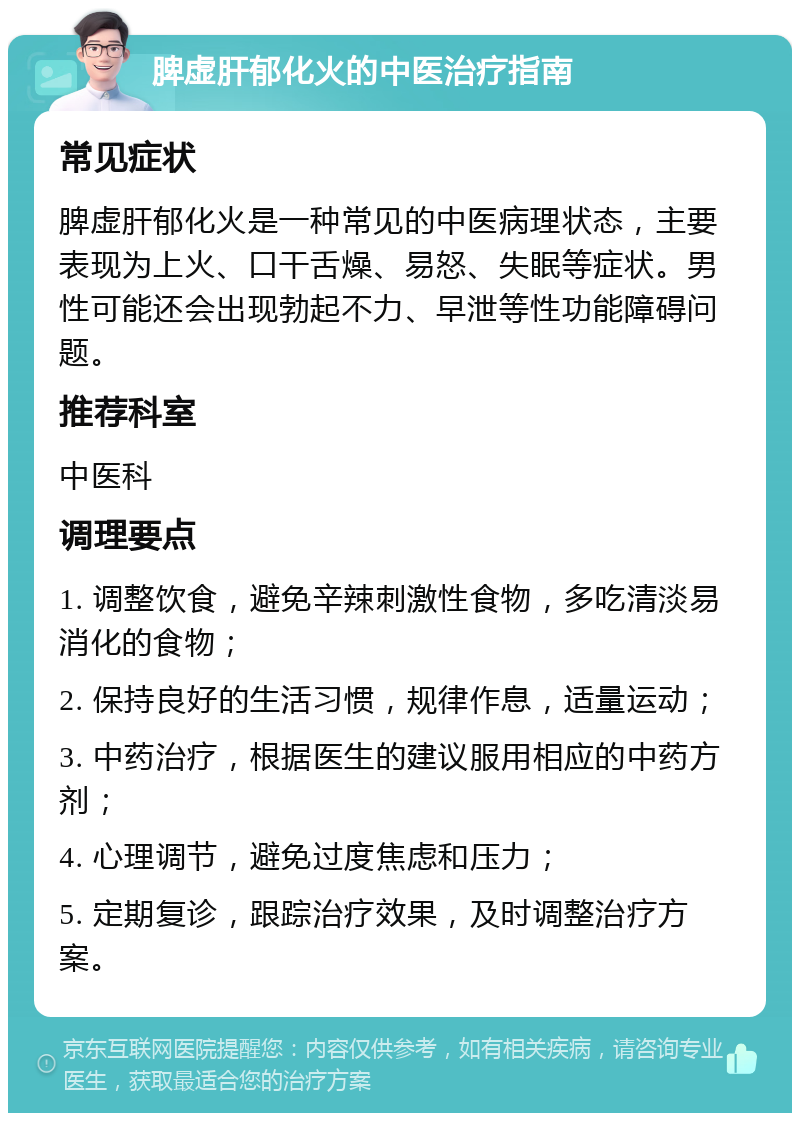 脾虚肝郁化火的中医治疗指南 常见症状 脾虚肝郁化火是一种常见的中医病理状态，主要表现为上火、口干舌燥、易怒、失眠等症状。男性可能还会出现勃起不力、早泄等性功能障碍问题。 推荐科室 中医科 调理要点 1. 调整饮食，避免辛辣刺激性食物，多吃清淡易消化的食物； 2. 保持良好的生活习惯，规律作息，适量运动； 3. 中药治疗，根据医生的建议服用相应的中药方剂； 4. 心理调节，避免过度焦虑和压力； 5. 定期复诊，跟踪治疗效果，及时调整治疗方案。