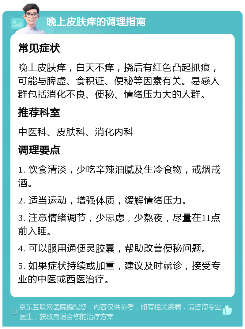 晚上皮肤痒的调理指南 常见症状 晚上皮肤痒，白天不痒，挠后有红色凸起抓痕，可能与脾虚、食积证、便秘等因素有关。易感人群包括消化不良、便秘、情绪压力大的人群。 推荐科室 中医科、皮肤科、消化内科 调理要点 1. 饮食清淡，少吃辛辣油腻及生冷食物，戒烟戒酒。 2. 适当运动，增强体质，缓解情绪压力。 3. 注意情绪调节，少思虑，少熬夜，尽量在11点前入睡。 4. 可以服用通便灵胶囊，帮助改善便秘问题。 5. 如果症状持续或加重，建议及时就诊，接受专业的中医或西医治疗。