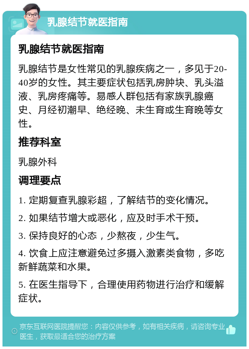 乳腺结节就医指南 乳腺结节就医指南 乳腺结节是女性常见的乳腺疾病之一，多见于20-40岁的女性。其主要症状包括乳房肿块、乳头溢液、乳房疼痛等。易感人群包括有家族乳腺癌史、月经初潮早、绝经晚、未生育或生育晚等女性。 推荐科室 乳腺外科 调理要点 1. 定期复查乳腺彩超，了解结节的变化情况。 2. 如果结节增大或恶化，应及时手术干预。 3. 保持良好的心态，少熬夜，少生气。 4. 饮食上应注意避免过多摄入激素类食物，多吃新鲜蔬菜和水果。 5. 在医生指导下，合理使用药物进行治疗和缓解症状。