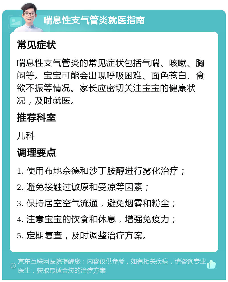 喘息性支气管炎就医指南 常见症状 喘息性支气管炎的常见症状包括气喘、咳嗽、胸闷等。宝宝可能会出现呼吸困难、面色苍白、食欲不振等情况。家长应密切关注宝宝的健康状况，及时就医。 推荐科室 儿科 调理要点 1. 使用布地奈德和沙丁胺醇进行雾化治疗； 2. 避免接触过敏原和受凉等因素； 3. 保持居室空气流通，避免烟雾和粉尘； 4. 注意宝宝的饮食和休息，增强免疫力； 5. 定期复查，及时调整治疗方案。