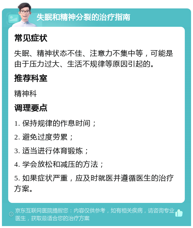 失眠和精神分裂的治疗指南 常见症状 失眠、精神状态不佳、注意力不集中等，可能是由于压力过大、生活不规律等原因引起的。 推荐科室 精神科 调理要点 1. 保持规律的作息时间； 2. 避免过度劳累； 3. 适当进行体育锻炼； 4. 学会放松和减压的方法； 5. 如果症状严重，应及时就医并遵循医生的治疗方案。