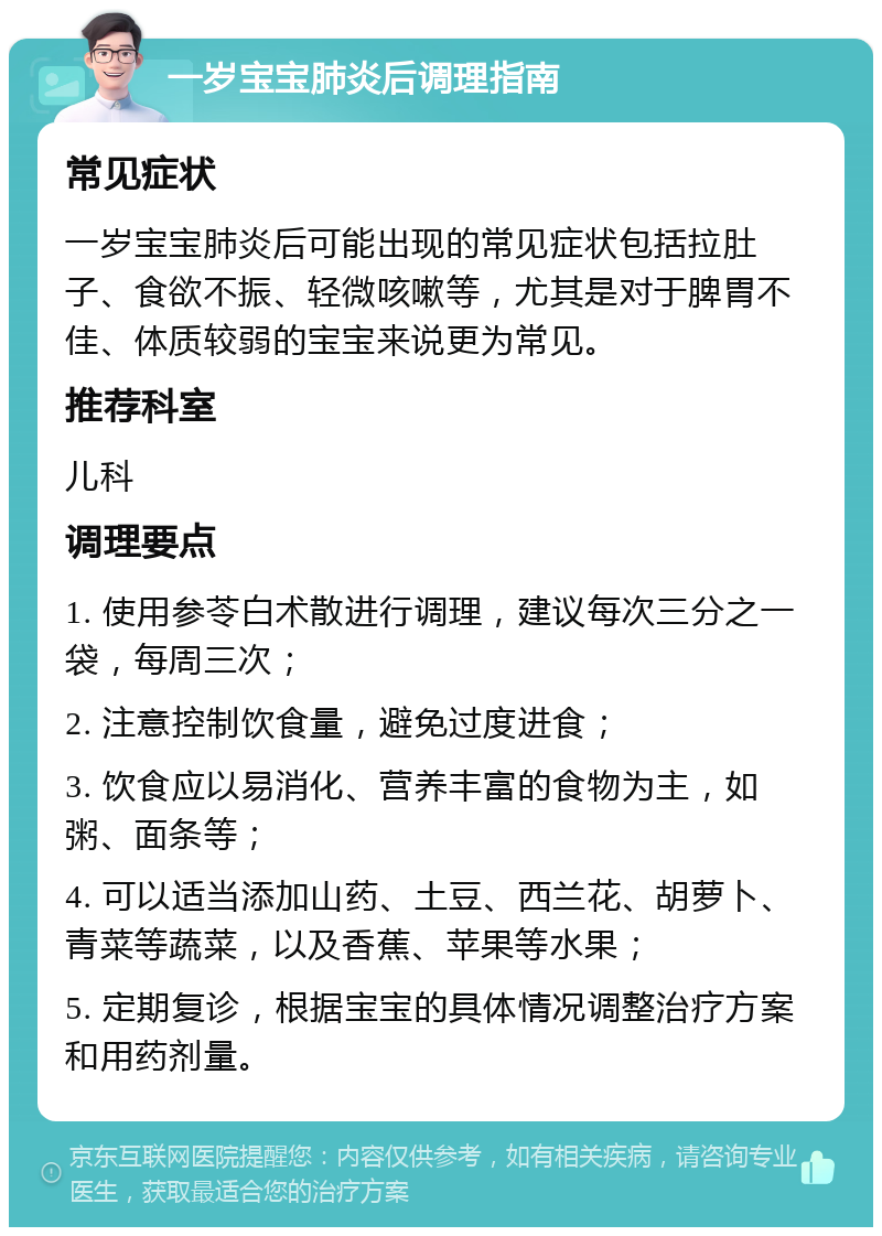 一岁宝宝肺炎后调理指南 常见症状 一岁宝宝肺炎后可能出现的常见症状包括拉肚子、食欲不振、轻微咳嗽等，尤其是对于脾胃不佳、体质较弱的宝宝来说更为常见。 推荐科室 儿科 调理要点 1. 使用参苓白术散进行调理，建议每次三分之一袋，每周三次； 2. 注意控制饮食量，避免过度进食； 3. 饮食应以易消化、营养丰富的食物为主，如粥、面条等； 4. 可以适当添加山药、土豆、西兰花、胡萝卜、青菜等蔬菜，以及香蕉、苹果等水果； 5. 定期复诊，根据宝宝的具体情况调整治疗方案和用药剂量。