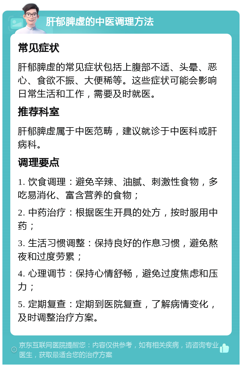 肝郁脾虚的中医调理方法 常见症状 肝郁脾虚的常见症状包括上腹部不适、头晕、恶心、食欲不振、大便稀等。这些症状可能会影响日常生活和工作，需要及时就医。 推荐科室 肝郁脾虚属于中医范畴，建议就诊于中医科或肝病科。 调理要点 1. 饮食调理：避免辛辣、油腻、刺激性食物，多吃易消化、富含营养的食物； 2. 中药治疗：根据医生开具的处方，按时服用中药； 3. 生活习惯调整：保持良好的作息习惯，避免熬夜和过度劳累； 4. 心理调节：保持心情舒畅，避免过度焦虑和压力； 5. 定期复查：定期到医院复查，了解病情变化，及时调整治疗方案。