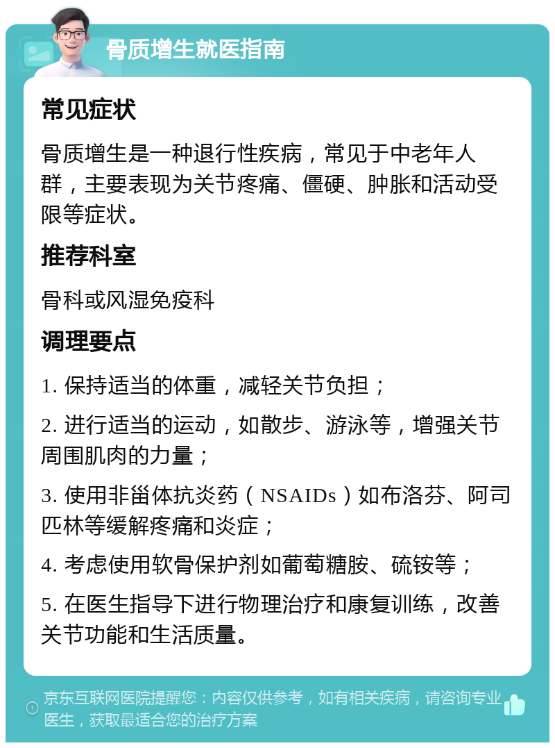 骨质增生就医指南 常见症状 骨质增生是一种退行性疾病，常见于中老年人群，主要表现为关节疼痛、僵硬、肿胀和活动受限等症状。 推荐科室 骨科或风湿免疫科 调理要点 1. 保持适当的体重，减轻关节负担； 2. 进行适当的运动，如散步、游泳等，增强关节周围肌肉的力量； 3. 使用非甾体抗炎药（NSAIDs）如布洛芬、阿司匹林等缓解疼痛和炎症； 4. 考虑使用软骨保护剂如葡萄糖胺、硫铵等； 5. 在医生指导下进行物理治疗和康复训练，改善关节功能和生活质量。