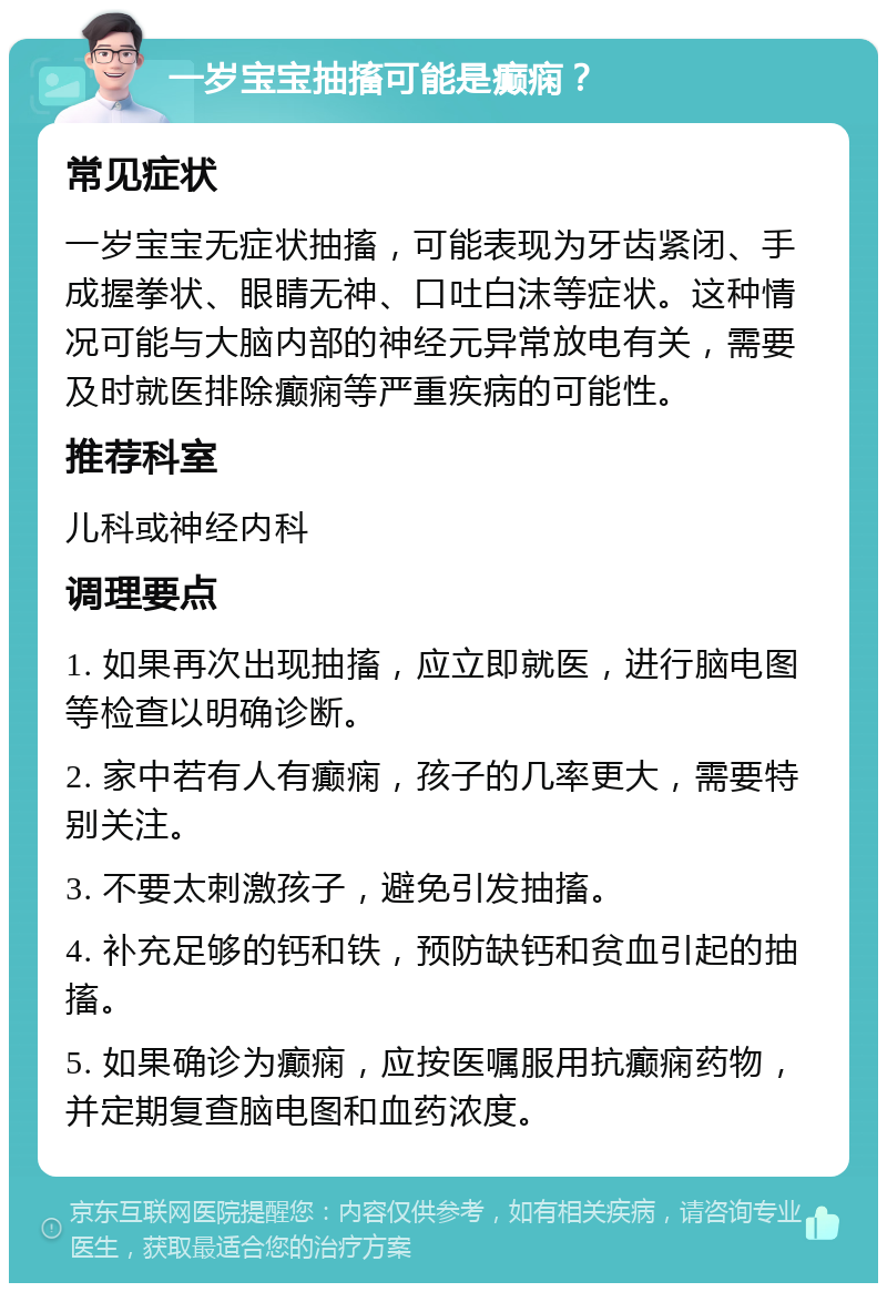 一岁宝宝抽搐可能是癫痫？ 常见症状 一岁宝宝无症状抽搐，可能表现为牙齿紧闭、手成握拳状、眼睛无神、口吐白沫等症状。这种情况可能与大脑内部的神经元异常放电有关，需要及时就医排除癫痫等严重疾病的可能性。 推荐科室 儿科或神经内科 调理要点 1. 如果再次出现抽搐，应立即就医，进行脑电图等检查以明确诊断。 2. 家中若有人有癫痫，孩子的几率更大，需要特别关注。 3. 不要太刺激孩子，避免引发抽搐。 4. 补充足够的钙和铁，预防缺钙和贫血引起的抽搐。 5. 如果确诊为癫痫，应按医嘱服用抗癫痫药物，并定期复查脑电图和血药浓度。