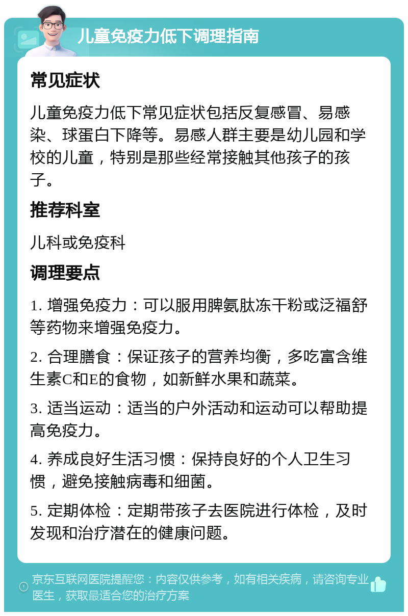 儿童免疫力低下调理指南 常见症状 儿童免疫力低下常见症状包括反复感冒、易感染、球蛋白下降等。易感人群主要是幼儿园和学校的儿童，特别是那些经常接触其他孩子的孩子。 推荐科室 儿科或免疫科 调理要点 1. 增强免疫力：可以服用脾氨肽冻干粉或泛福舒等药物来增强免疫力。 2. 合理膳食：保证孩子的营养均衡，多吃富含维生素C和E的食物，如新鲜水果和蔬菜。 3. 适当运动：适当的户外活动和运动可以帮助提高免疫力。 4. 养成良好生活习惯：保持良好的个人卫生习惯，避免接触病毒和细菌。 5. 定期体检：定期带孩子去医院进行体检，及时发现和治疗潜在的健康问题。