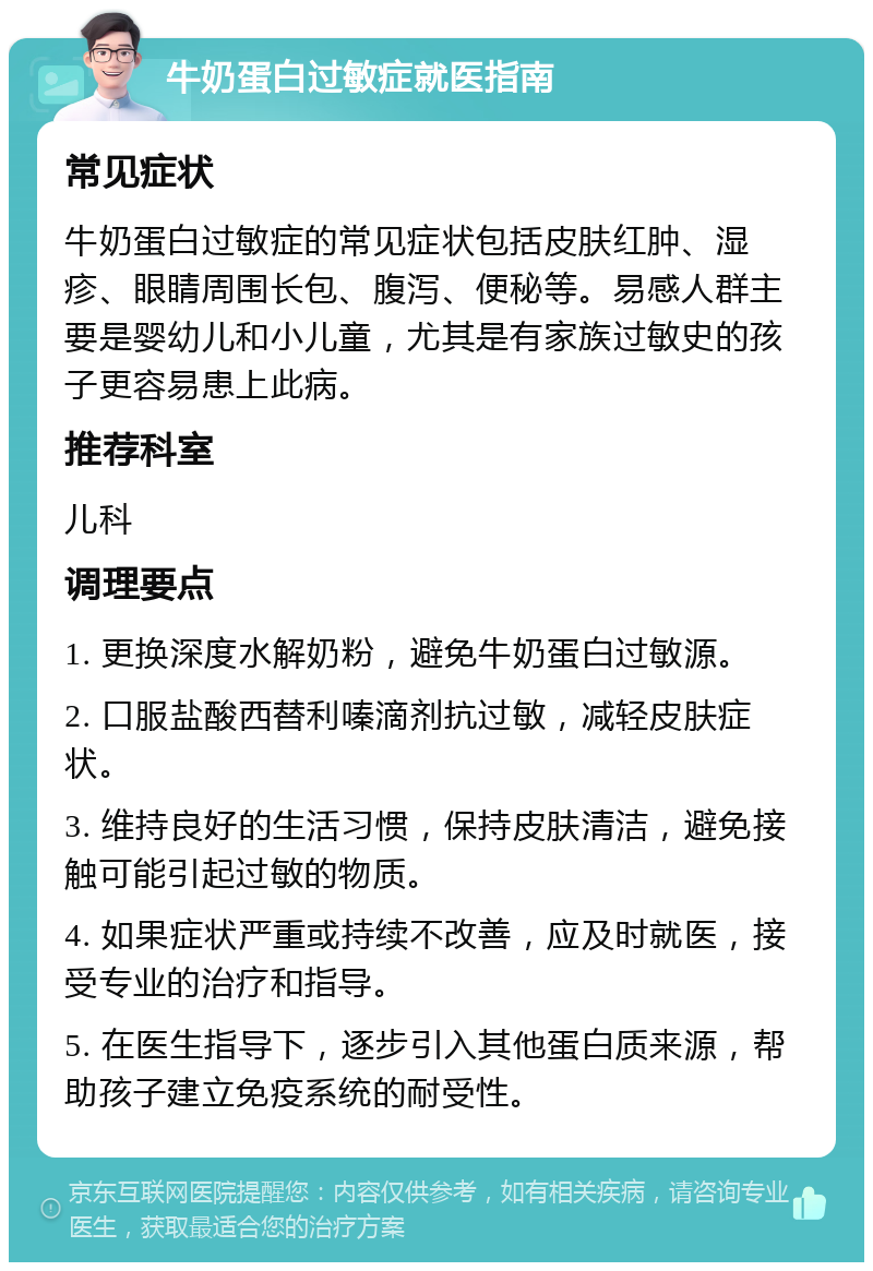 牛奶蛋白过敏症就医指南 常见症状 牛奶蛋白过敏症的常见症状包括皮肤红肿、湿疹、眼睛周围长包、腹泻、便秘等。易感人群主要是婴幼儿和小儿童，尤其是有家族过敏史的孩子更容易患上此病。 推荐科室 儿科 调理要点 1. 更换深度水解奶粉，避免牛奶蛋白过敏源。 2. 口服盐酸西替利嗪滴剂抗过敏，减轻皮肤症状。 3. 维持良好的生活习惯，保持皮肤清洁，避免接触可能引起过敏的物质。 4. 如果症状严重或持续不改善，应及时就医，接受专业的治疗和指导。 5. 在医生指导下，逐步引入其他蛋白质来源，帮助孩子建立免疫系统的耐受性。