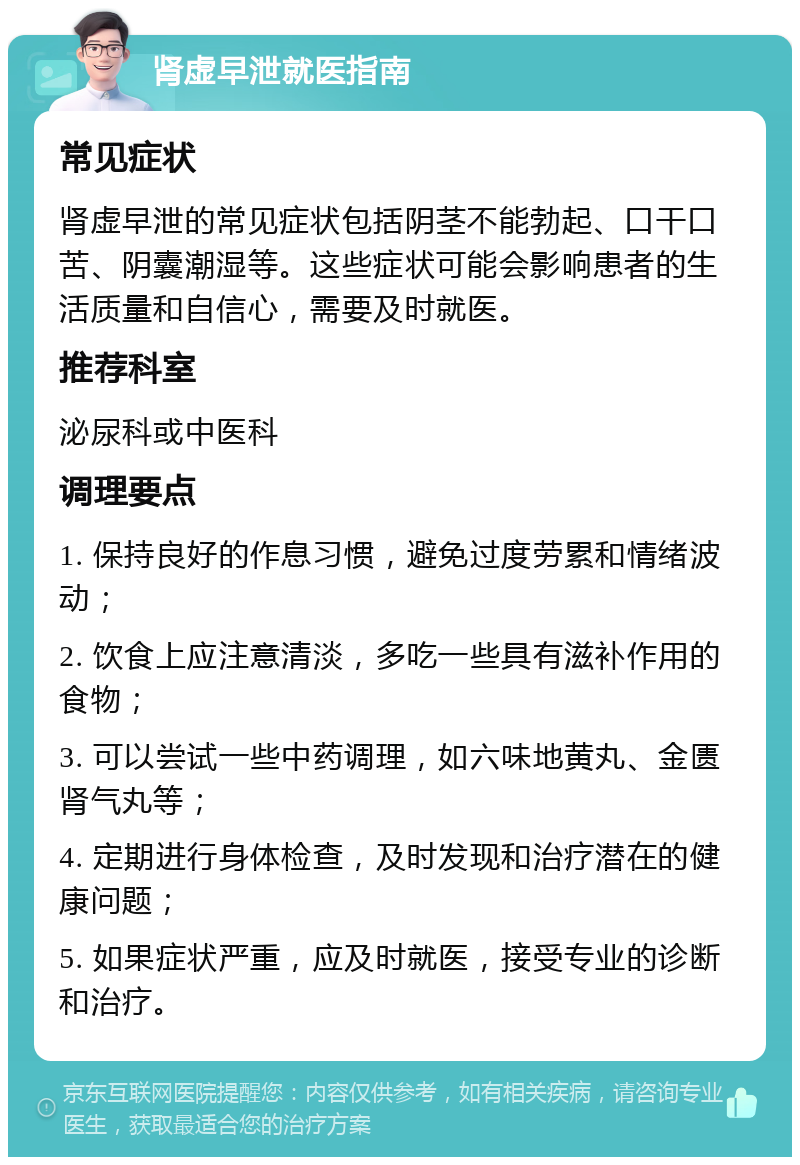 肾虚早泄就医指南 常见症状 肾虚早泄的常见症状包括阴茎不能勃起、口干口苦、阴囊潮湿等。这些症状可能会影响患者的生活质量和自信心，需要及时就医。 推荐科室 泌尿科或中医科 调理要点 1. 保持良好的作息习惯，避免过度劳累和情绪波动； 2. 饮食上应注意清淡，多吃一些具有滋补作用的食物； 3. 可以尝试一些中药调理，如六味地黄丸、金匮肾气丸等； 4. 定期进行身体检查，及时发现和治疗潜在的健康问题； 5. 如果症状严重，应及时就医，接受专业的诊断和治疗。