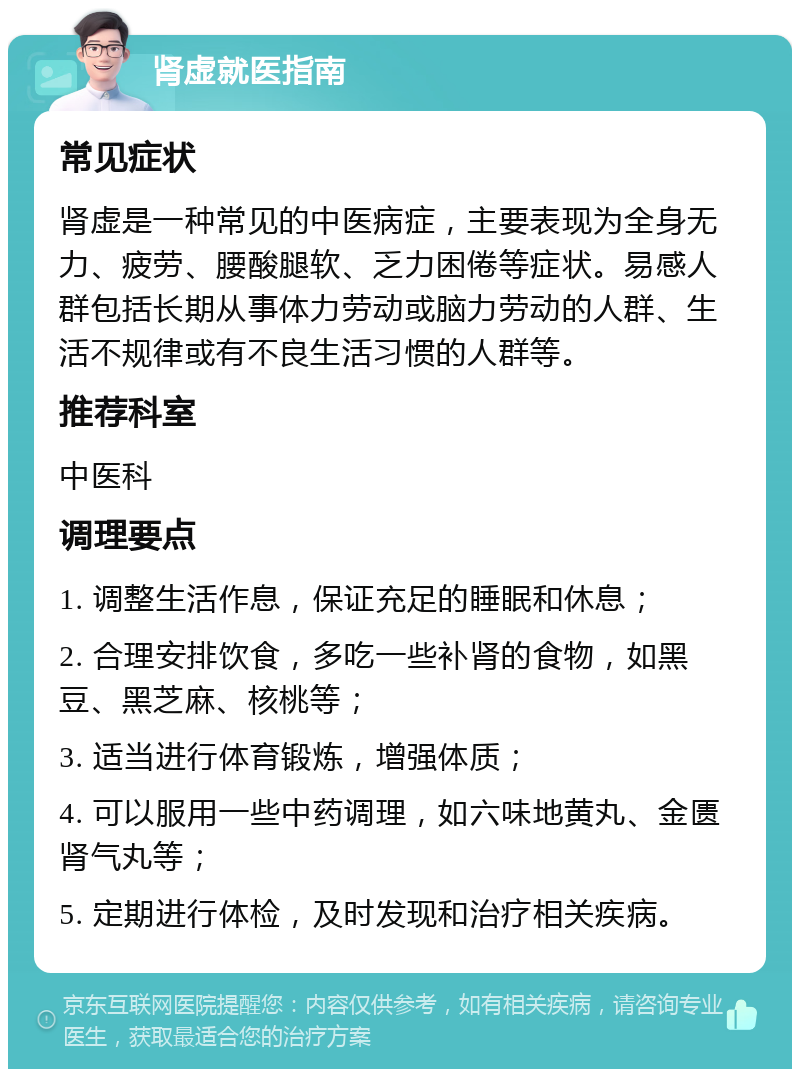 肾虚就医指南 常见症状 肾虚是一种常见的中医病症，主要表现为全身无力、疲劳、腰酸腿软、乏力困倦等症状。易感人群包括长期从事体力劳动或脑力劳动的人群、生活不规律或有不良生活习惯的人群等。 推荐科室 中医科 调理要点 1. 调整生活作息，保证充足的睡眠和休息； 2. 合理安排饮食，多吃一些补肾的食物，如黑豆、黑芝麻、核桃等； 3. 适当进行体育锻炼，增强体质； 4. 可以服用一些中药调理，如六味地黄丸、金匮肾气丸等； 5. 定期进行体检，及时发现和治疗相关疾病。