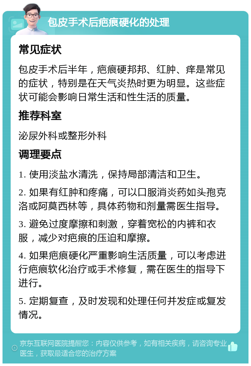 包皮手术后疤痕硬化的处理 常见症状 包皮手术后半年，疤痕硬邦邦、红肿、痒是常见的症状，特别是在天气炎热时更为明显。这些症状可能会影响日常生活和性生活的质量。 推荐科室 泌尿外科或整形外科 调理要点 1. 使用淡盐水清洗，保持局部清洁和卫生。 2. 如果有红肿和疼痛，可以口服消炎药如头孢克洛或阿莫西林等，具体药物和剂量需医生指导。 3. 避免过度摩擦和刺激，穿着宽松的内裤和衣服，减少对疤痕的压迫和摩擦。 4. 如果疤痕硬化严重影响生活质量，可以考虑进行疤痕软化治疗或手术修复，需在医生的指导下进行。 5. 定期复查，及时发现和处理任何并发症或复发情况。