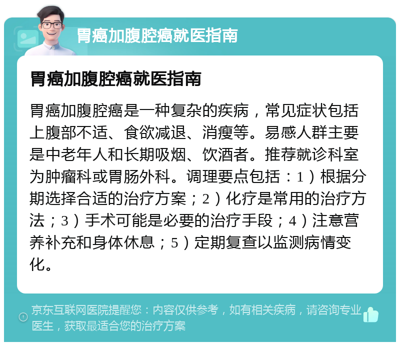 胃癌加腹腔癌就医指南 胃癌加腹腔癌就医指南 胃癌加腹腔癌是一种复杂的疾病，常见症状包括上腹部不适、食欲减退、消瘦等。易感人群主要是中老年人和长期吸烟、饮酒者。推荐就诊科室为肿瘤科或胃肠外科。调理要点包括：1）根据分期选择合适的治疗方案；2）化疗是常用的治疗方法；3）手术可能是必要的治疗手段；4）注意营养补充和身体休息；5）定期复查以监测病情变化。