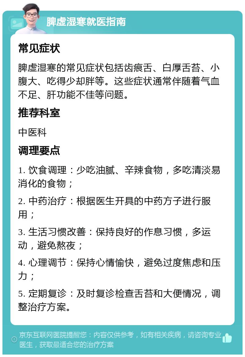 脾虚湿寒就医指南 常见症状 脾虚湿寒的常见症状包括齿痕舌、白厚舌苔、小腹大、吃得少却胖等。这些症状通常伴随着气血不足、肝功能不佳等问题。 推荐科室 中医科 调理要点 1. 饮食调理：少吃油腻、辛辣食物，多吃清淡易消化的食物； 2. 中药治疗：根据医生开具的中药方子进行服用； 3. 生活习惯改善：保持良好的作息习惯，多运动，避免熬夜； 4. 心理调节：保持心情愉快，避免过度焦虑和压力； 5. 定期复诊：及时复诊检查舌苔和大便情况，调整治疗方案。