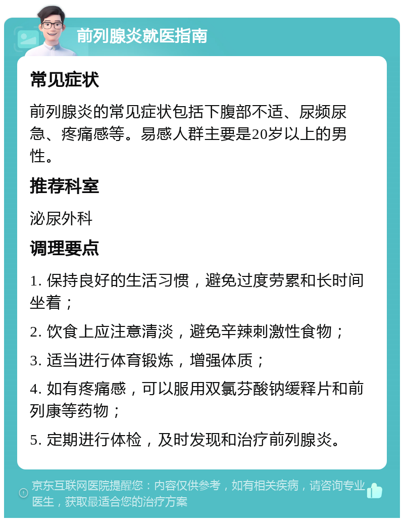 前列腺炎就医指南 常见症状 前列腺炎的常见症状包括下腹部不适、尿频尿急、疼痛感等。易感人群主要是20岁以上的男性。 推荐科室 泌尿外科 调理要点 1. 保持良好的生活习惯，避免过度劳累和长时间坐着； 2. 饮食上应注意清淡，避免辛辣刺激性食物； 3. 适当进行体育锻炼，增强体质； 4. 如有疼痛感，可以服用双氯芬酸钠缓释片和前列康等药物； 5. 定期进行体检，及时发现和治疗前列腺炎。