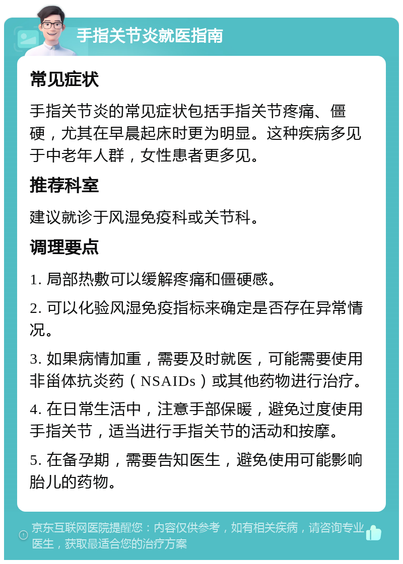 手指关节炎就医指南 常见症状 手指关节炎的常见症状包括手指关节疼痛、僵硬，尤其在早晨起床时更为明显。这种疾病多见于中老年人群，女性患者更多见。 推荐科室 建议就诊于风湿免疫科或关节科。 调理要点 1. 局部热敷可以缓解疼痛和僵硬感。 2. 可以化验风湿免疫指标来确定是否存在异常情况。 3. 如果病情加重，需要及时就医，可能需要使用非甾体抗炎药（NSAIDs）或其他药物进行治疗。 4. 在日常生活中，注意手部保暖，避免过度使用手指关节，适当进行手指关节的活动和按摩。 5. 在备孕期，需要告知医生，避免使用可能影响胎儿的药物。