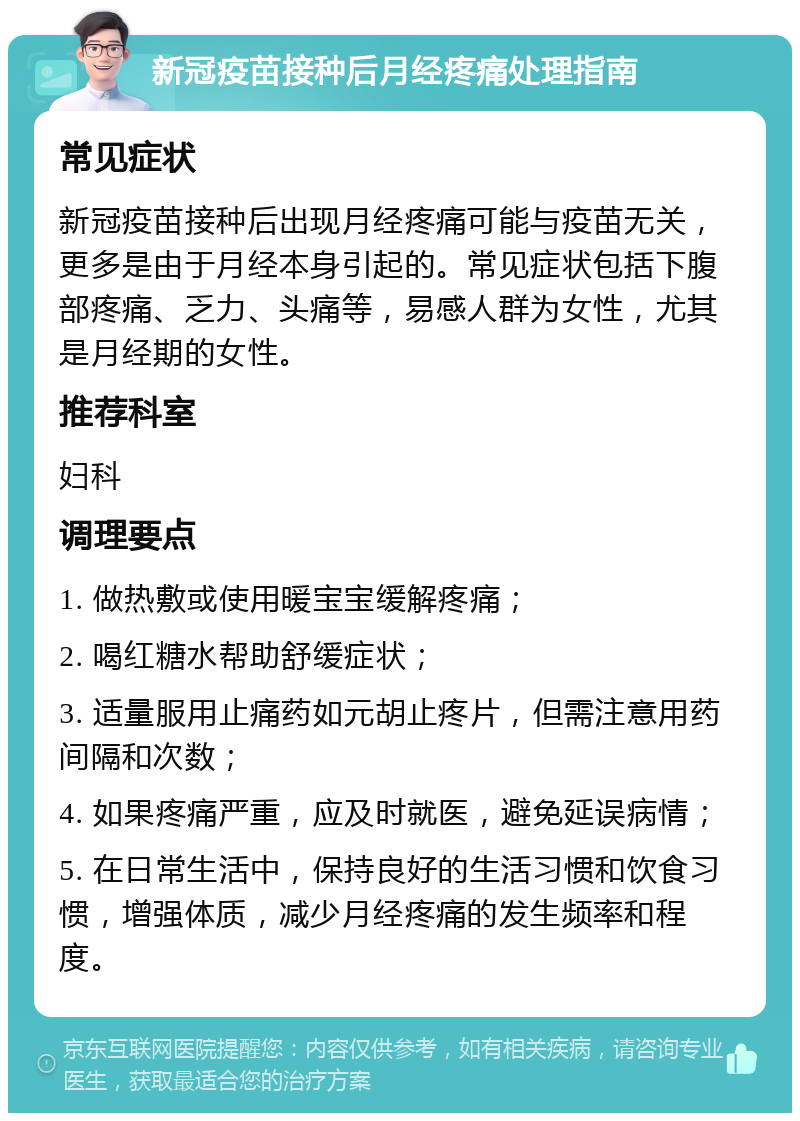 新冠疫苗接种后月经疼痛处理指南 常见症状 新冠疫苗接种后出现月经疼痛可能与疫苗无关，更多是由于月经本身引起的。常见症状包括下腹部疼痛、乏力、头痛等，易感人群为女性，尤其是月经期的女性。 推荐科室 妇科 调理要点 1. 做热敷或使用暖宝宝缓解疼痛； 2. 喝红糖水帮助舒缓症状； 3. 适量服用止痛药如元胡止疼片，但需注意用药间隔和次数； 4. 如果疼痛严重，应及时就医，避免延误病情； 5. 在日常生活中，保持良好的生活习惯和饮食习惯，增强体质，减少月经疼痛的发生频率和程度。