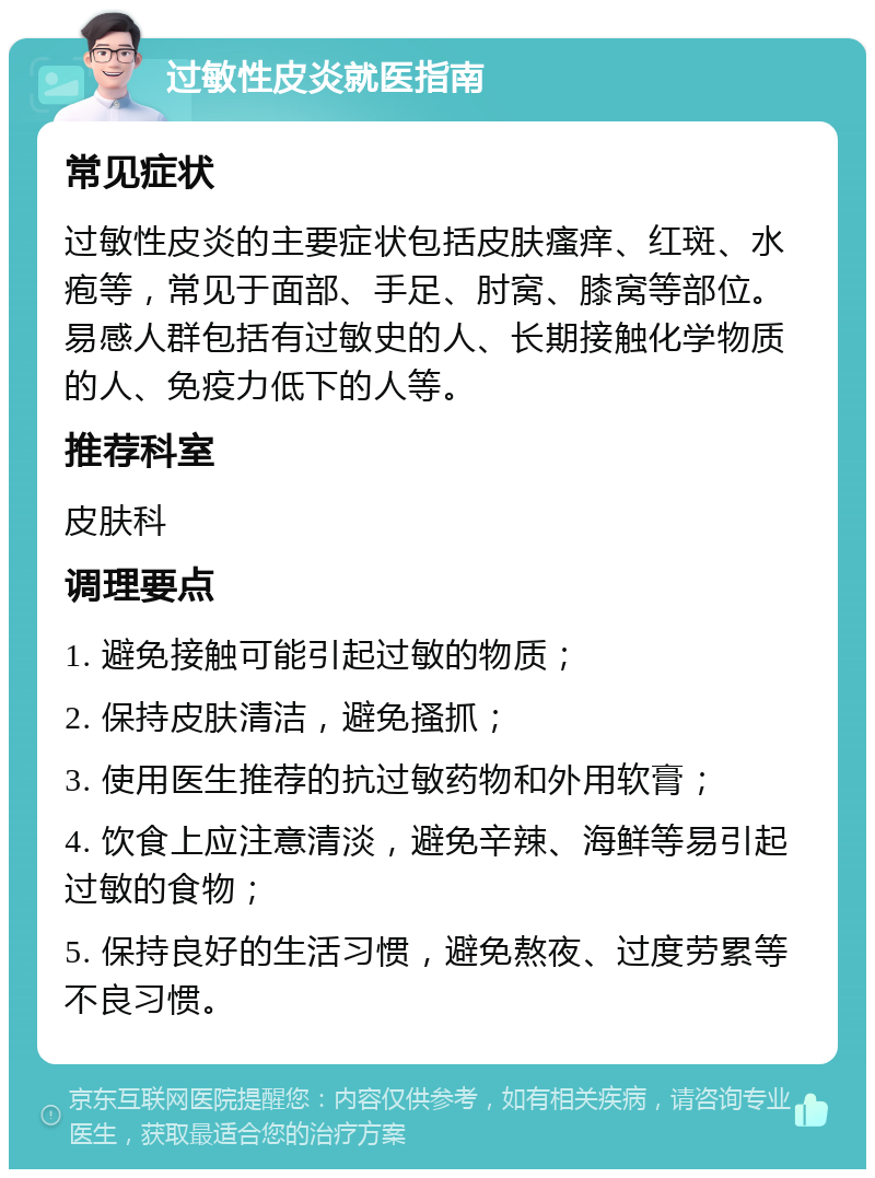 过敏性皮炎就医指南 常见症状 过敏性皮炎的主要症状包括皮肤瘙痒、红斑、水疱等，常见于面部、手足、肘窝、膝窝等部位。易感人群包括有过敏史的人、长期接触化学物质的人、免疫力低下的人等。 推荐科室 皮肤科 调理要点 1. 避免接触可能引起过敏的物质； 2. 保持皮肤清洁，避免搔抓； 3. 使用医生推荐的抗过敏药物和外用软膏； 4. 饮食上应注意清淡，避免辛辣、海鲜等易引起过敏的食物； 5. 保持良好的生活习惯，避免熬夜、过度劳累等不良习惯。