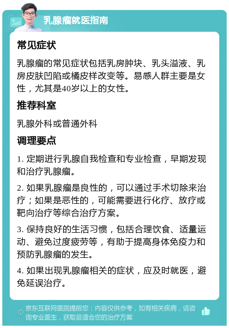 乳腺瘤就医指南 常见症状 乳腺瘤的常见症状包括乳房肿块、乳头溢液、乳房皮肤凹陷或橘皮样改变等。易感人群主要是女性，尤其是40岁以上的女性。 推荐科室 乳腺外科或普通外科 调理要点 1. 定期进行乳腺自我检查和专业检查，早期发现和治疗乳腺瘤。 2. 如果乳腺瘤是良性的，可以通过手术切除来治疗；如果是恶性的，可能需要进行化疗、放疗或靶向治疗等综合治疗方案。 3. 保持良好的生活习惯，包括合理饮食、适量运动、避免过度疲劳等，有助于提高身体免疫力和预防乳腺瘤的发生。 4. 如果出现乳腺瘤相关的症状，应及时就医，避免延误治疗。