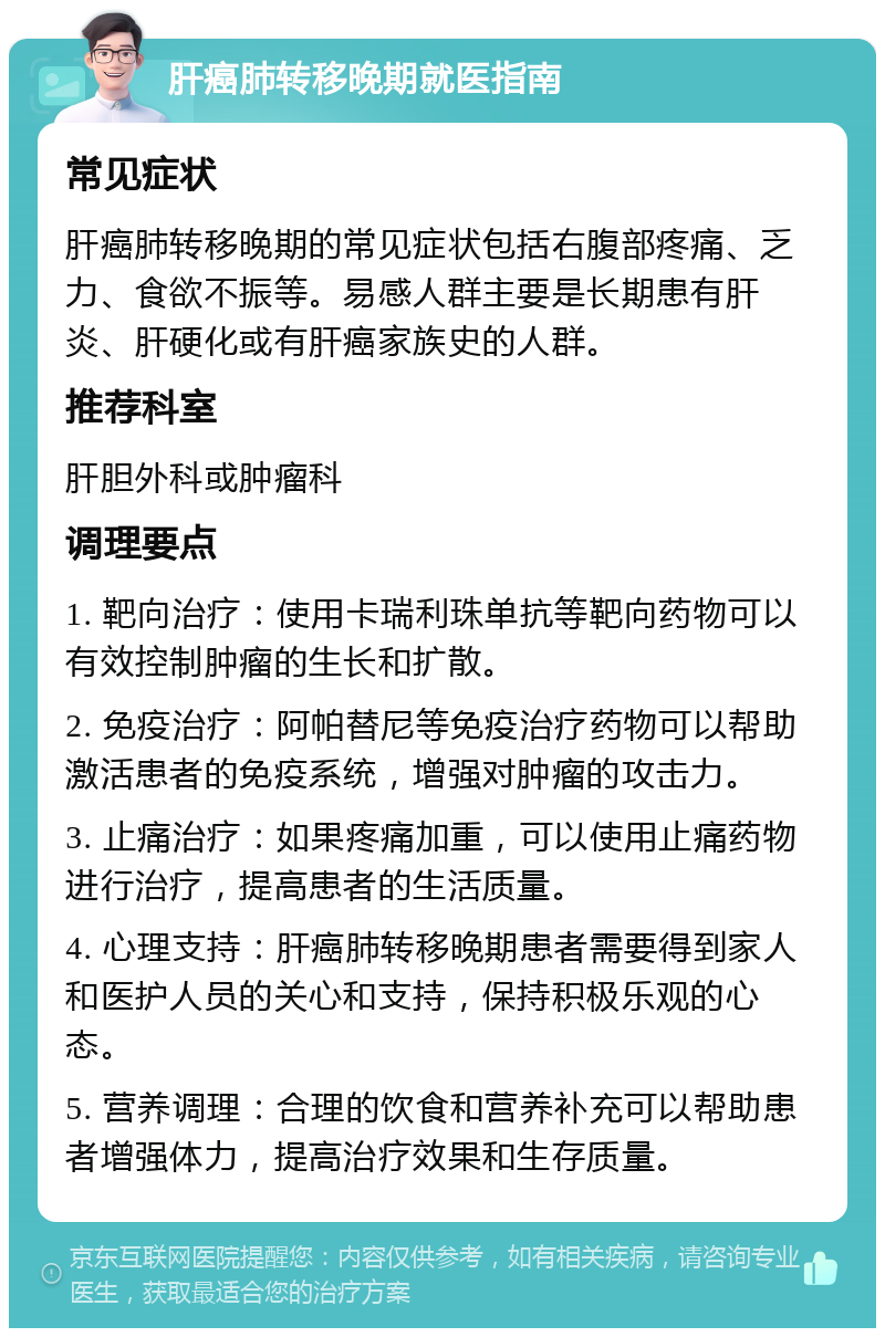 肝癌肺转移晚期就医指南 常见症状 肝癌肺转移晚期的常见症状包括右腹部疼痛、乏力、食欲不振等。易感人群主要是长期患有肝炎、肝硬化或有肝癌家族史的人群。 推荐科室 肝胆外科或肿瘤科 调理要点 1. 靶向治疗：使用卡瑞利珠单抗等靶向药物可以有效控制肿瘤的生长和扩散。 2. 免疫治疗：阿帕替尼等免疫治疗药物可以帮助激活患者的免疫系统，增强对肿瘤的攻击力。 3. 止痛治疗：如果疼痛加重，可以使用止痛药物进行治疗，提高患者的生活质量。 4. 心理支持：肝癌肺转移晚期患者需要得到家人和医护人员的关心和支持，保持积极乐观的心态。 5. 营养调理：合理的饮食和营养补充可以帮助患者增强体力，提高治疗效果和生存质量。